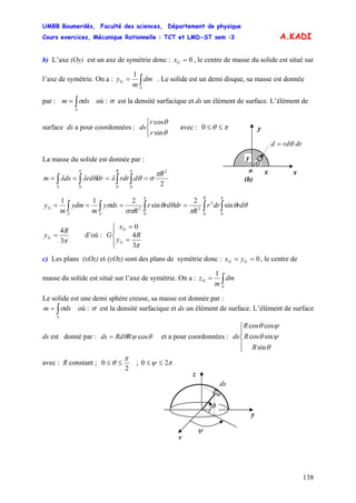 UMBB Boumerdès, Faculté des sciences, Département de physique
Cours exercices, Mécanique Rationnelle : TCT et LMD-ST sem :3
138
A.KADI
b) L’axe (Oy) est un axe de symétrie donc : 0=Gx , le centre de masse du solide est situé sur
l’axe de symétrie. On a : ∫=
S
G dm
m
y
1
. Le solide est un demi disque, sa masse est donnée
par : où :∫=
S
dsm σ σ est la densité surfacique et ds un élément de surface. L’élément de
surface ds a pour coordonnées : avec :
⎩
⎨
⎧
θ
θ
sin
cos
r
r
ds πθ ≤≤0 y
drrdd = θ
La masse du solide est donnée par :
∫∫∫∫ ====
ππ
π
σθλθλλ
0
2
00
2
R
drdrdrrddsm
R
S
∫∫∫∫∫ ====
ππ
θθ
π
θθ
σπ
σ
00
2
2
0
2
sin
2
sin
211
rddrr
R
drrdr
R
dsy
m
ydm
m
y
R
SS
G
π3
4R
yG = d’où :
⎪⎩
⎪
⎨
⎧
=
=
π3
4
0
R
y
x
G
G
G
c) Les plans (xOz) et (yOz) sont des plans de symétrie donc : 0== GG yx , le centre de
masse du solide est situé sur l’axe de symétrie. On a : ∫=
S
G dm
m
z
1
Le solide est une demi sphère creuse, sa masse est donnée par :
∫=
S
dsm σ où : σ est la densité surfacique et ds un élément de surface. L’élément de surface
ds est donné par : θψθ cosRRdds = et a pour coordonnées :
⎪
⎩
⎪
⎨
⎧
θ
ψθ
ψθ
sin
sincos
coscos
R
R
R
ds
avec : R constant ;
2
0
π
θ ≤≤ ; πψ 20 ≤≤
x
θ
x
y
o
(b)
y
ds
z
x
ψ
θ
 