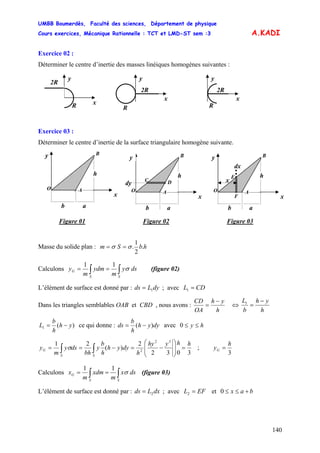 UMBB Boumerdès, Faculté des sciences, Département de physique
Cours exercices, Mécanique Rationnelle : TCT et LMD-ST sem :3
140
A.KADI
Exercice 02 :
Déterminer le centre d’inertie des masses linéiques homogènes suivantes :
xR
2R
y
2R
x
R
y
2R
x
R
y
2R
Exercice 03 :
Déterminer le centre d’inertie de la surface triangulaire homogène suivante.
x
b a
y
O
h
A
B
C
dy
x
b a
y
O
h
A
B
D x
E
dx
x
b a
y
O
h
A
B
F
Figure 01 Figure 02 Figure 03
Masse du solide plan : hbSm .
2
1
.σσ ==
Calculons ∫∫ ==
SS
G dsy
m
ydm
m
y σ
11
(figure 02)
L’élément de surface est donné par : dyLds 1= ; avec CDL =1
Dans les triangles semblables OAB et CBD , nous avons :
h
yh
OA
CD −
= ⇔
h
yh
b
L −
=1
)(1 yh
h
b
L −= ce qui donne : dyyh
h
b
ds )( −= avec hy ≤≤0
3032
2
)(
21 32
2
hhyhy
h
dyyh
h
b
y
bh
dsy
m
y
SS
G =⎟
⎟
⎠
⎞
⎜
⎜
⎝
⎛
−=−== ∫∫ σ ;
3
h
yG =
Calculons ∫∫ ==
SS
G dsx
m
xdm
m
x σ
11
(figure 03)
L’élément de surface est donné par : dxLds 2= ; avec EFL =2 et bax +≤≤0
 