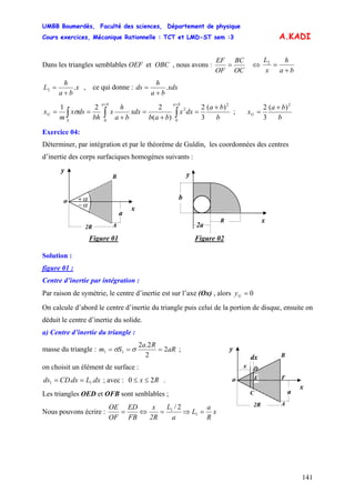 UMBB Boumerdès, Faculté des sciences, Département de physique
Cours exercices, Mécanique Rationnelle : TCT et LMD-ST sem :3
141
A.KADI
Dans les triangles semblables OEF et OBC , nous avons :
OC
BC
OF
EF
= ⇔
ba
h
x
L
+
=2
x
ba
h
L .2
+
= , ce qui donne : xdx
ba
h
ds .
+
=
b
ba
dxx
bab
dxx
ba
h
x
bh
dsx
m
x
baba
S
G
2
0
2
0
)(
3
2
)(
221 +
=
+
=
+
== ∫∫∫
++
σ ;
b
ba
xG
2
)(
3
2 +
=
Exercice 04:
Déterminer, par intégration et par le théorème de Guldin, les coordonnées des centres
d’inertie des corps surfaciques homogènes suivants :
A2R
y
x
o A
B
a
α−
α+
Solution :
figure 01 :
Centre d’inertie par intégration :
Par raison de symétrie, le centre d’inertie est sur l’axe (Ox) , alors 0=Gy
On calcule d’abord le centre d’inertie du triangle puis celui de la portion de disque, ensuite on
déduit le centre d’inertie du solide.
a) Centre d’inertie du triangle :
masse du triangle : aR
Ra
Sm 2
2
2.2
11 === σσ ;
on choisit un élément de surface :
dxLdxCDds .. 11 == ; avec : .Rx 20 ≤≤
Les triangles OED et OFB sont senblables ;
Nous pouvons écrire : x
R
a
L
a
L
2R
x
FB
ED
OF
OE
=⇒=⇔= 1
1 2/
Figure 01 Figure 02
D
C
F
x
A2R
y
x
o A
B
a
dx
E
x
y
b
R
2a
 
