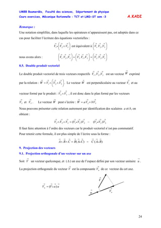 UMBB Boumerdès, Faculté des sciences, Département de physique
Cours exercices, Mécanique Rationnelle : TCT et LMD-ST sem :3
24
⎝
→→→
32,1 ,VVV
⎝
→→→→→→→→→
13,221,332,1 ,,, VVVVVVVVV
A.KADI
Remarque :
Une notation simplifiée, dans laquelle les opérateurs n’apparaissent pas, est adoptée dans ce
cas pour faciliter l’écriture des équations vectorielles :
⎟
⎠
⎞
⎜
⎝
⎛
∧
→→
•
→
321 VVV est équivalent à ⎜
⎛
⎟
⎠
⎞
nous avons alors : ⎜
⎛
⎟
⎠
⎞
⎜
⎝
⎛
=⎟
⎠
⎞
⎜
⎝
⎛
=⎟
⎠
⎞
8.5. Double produit vectoriel
Le double produit vectoriel de trois vecteurs respectifs V est un vecteur W exprimé
par la relation : W . Le vecteur W est perpendiculaire au vecteur V et au
vecteur formé par le produit : V , il est donc dans le plan formé par les vecteurs
. Le vecteur W peut s’écrire : W
→→→
321 ,, VV
→
⎟
⎠
⎞
⎜
⎝
⎛
∧∧=
→→→→
321 VVV
→ →
1
→→
∧ 32 V
→→
32 et VV
→ →→→
+= 32 VbVa
Nous pouvons présenter cette relation autrement par identification des scalaires a et b, on
obtient :
→→
•
→→→
•
→→→→
−=∧∧ 321231321 )()( VVVVVVVVV
Il faut faire attention à l’ordre des vecteurs car le produit vectoriel n’est pas commutatif.
Pour retenir cette formule, il est plus simple de l’écrire sous la forme :
)()(
→
•
→→→
•
→→→→→
−=∧∧ BACCABCBA
9. Projection des vecteurs
9.1. Projection orthogonale d’un vecteur sur un axe
Soit V un vecteur quelconque, et (
→
Δ ) un axe de l’espace défini par son vecteur unitaire u .
La projection orthogonale du vecteur V est la composante V de ce vecteur du cet axe.
→
→ →
u
→
u
→
V
→
uV
→→
•
→→
= uuVVu )(
 