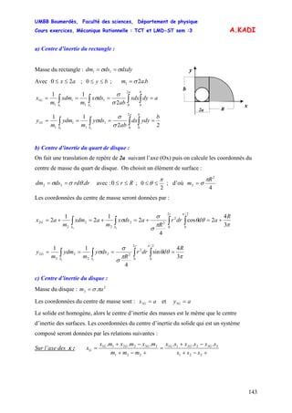 UMBB Boumerdès, Faculté des sciences, Département de physique
Cours exercices, Mécanique Rationnelle : TCT et LMD-ST sem :3
143
A.KADI
a) Centre d’inertie du rectangle :
Masse du rectangle : dxdydsdm σσ == 11
x
y
b
R2a
Avec 0 ; ;ax 2≤≤ by ≤≤0 bam .21 σ=
adyxdx
ab
dsx
m
xdm
m
x
ba
SS
G ==== ∫∫∫∫ 0
2
0
1
1
1
1
1
2
11
11
σ
σ
σ
22
11
0
2
0
1
1
1
1
1
11
b
ydydx
ab
dsy
m
ydm
m
y
ba
SS
G ==== ∫∫∫∫ σ
σ
σ
b) Centre d’inertie du quart de disque :
On fait une translation de repère de 2a suivant l’axe (Ox) puis on calcule les coordonnés du
centre de masse du quart de disque. On choisit un élément de surface :
drrddsdm .22 θσσ == avec : Rr ≤≤0 ;
2
0
π
θ ≤≤ ; d’où
4
2
2
R
m
π
σ=
Les coordonnées du centre de masse seront données par :
π
θθ
π
σ
σ
σ
π
3
4
2cos
4
2
1
2
1
2
2/
0
2
0
2
22
2
2
2
2
11
R
addrr
R
adsx
m
axdm
m
ax
r
SS
G +=+=+=+= ∫∫∫∫
π
θθ
π
σ
σ
σ
π
3
4
sin
4
11
2/
0
2
0
2
22
2
2
2
2
11
R
ddrr
R
dsy
m
ydm
m
y
r
SS
G ==== ∫∫∫∫
c) Centre d’inertie du disque :
Masse du disque : 2
3 . am πσ=
Les coordonnées du centre de masse sont : ax G =3 et ay G =3
Le solide est homogène, alors le centre d’inertie des masses est le même que le centre
d’inertie des surfaces. Les coordonnées du centre d’inertie du solide qui est un système
composé seront données par les relations suivantes :
Sur l’axe des x :
+−+
−+
=
+−+
−+
=
221
332211
221
332211 ......
sss
sxsxsx
mmm
mxmxmx
x GGGGGG
G
 