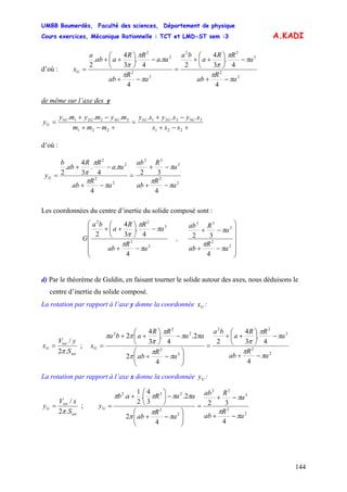 UMBB Boumerdès, Faculté des sciences, Département de physique
Cours exercices, Mécanique Rationnelle : TCT et LMD-ST sem :3
144
A.KADI
d’où :
2
2
3
22
2
2
2
2
4
4
.
3
4
2
4
.
4
.
3
4
.
2
a
R
ab
a
RR
a
ba
a
R
ab
aa
RR
aab
a
xG
π
π
π
π
π
π
π
π
π
π
−+
−⎟
⎠
⎞
⎜
⎝
⎛
++
=
−+
−⎟
⎠
⎞
⎜
⎝
⎛
++
=
de même sur l’axe des y
+−+
−+
=
+−+
−+
=
221
332211
221
332211 ......
sss
sysysy
mmm
mymymy
y GGGGGG
G
d’où :
2
2
3
32
2
2
2
2
4
32
4
.
4
.
3
4
.
2
a
R
ab
a
Rab
a
R
ab
aa
RR
ab
b
yG
π
π
π
π
π
π
π
π
−+
−+
=
−+
−+
=
Les coordonnées du centre d’inertie du solide composé sont :
⎟⎟
⎟
⎟
⎟
⎠
⎞
⎜⎜
⎜
⎜
⎜
⎝
⎛
−+
−+
−+
−⎟
⎠
⎞
⎜
⎝
⎛
++
2
2
3
32
2
2
3
22
4
32
4
4
.
3
4
2
a
R
ab
a
Rab
,
a
R
ab
a
RR
a
ba
G
π
π
π
π
π
π
π
π
d) Par le théorème de Guldin, en faisant tourner le solide autour des axes, nous déduisons le
centre d’inertie du solide composé.
La rotation par rapport à l’axe y donne la coordonnée :Gx
tot
tot
G
S
yV
x
.2
/
π
= ;
2
2
3
22
2
2
2
2
2
4
4
.
3
4
2
4
2
2.
4
.
3
4
2
a
R
ab
a
RR
a
ba
a
R
ab
aa
RR
aba
xG
π
π
π
π
π
π
π
π
ππ
π
π
ππ
−+
−⎟
⎠
⎞
⎜
⎝
⎛
++
=
⎟⎟
⎠
⎞
⎜⎜
⎝
⎛
−+
−⎟
⎠
⎞
⎜
⎝
⎛
++
=
La rotation par rapport à l’axe x donne la coordonnée :Gy
tot
tot
G
S
xV
y
.2
/
π
= ;
2
2
3
32
2
2
232
4
32
4
2
2.
3
4
.
2
1
.
a
R
ab
a
Rab
a
R
ab
aaRab
yG
π
π
π
π
π
π
ππππ
−+
−+
=
⎟⎟
⎠
⎞
⎜⎜
⎝
⎛
−+
−⎟
⎠
⎞
⎜
⎝
⎛
+
=
 