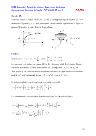 UMBB Boumerdès, Faculté des sciences, Département de physique
Cours exercices, Mécanique Rationnelle : TCT et LMD-ST sem :3
145
A.KADI
Exercice 05:
En faisant tourner la surface limitée par l’axe oy, la courbe parabolique d’équation axy 42
=
et la droite d’équation , nous obtenons un volume, comme représenté sur la figure ci-
dessous. Déterminer le centre d’inertie de ce volume.
ay 2=
y
x
y
z
dyxdv 2
π=
dy
ay 2=
y
x
y
dy
B(a,2a)
x
axy 42
=
Solution :
Nous avons ⇒axy 42
=
a
y
x
4
2
= pour : ⎨
⎩
⎧
=⇒=
=⇒=
2ayax
0yx 0
La rotation de cette surface par rapport à l’axe des y donne un solide de révolution d’axe y.
Par raison de symétrie, le centre de masse sera sur l’axe Oy, alors : 0=Gx et 0=Gy
A un hauteur y , on choisi un élément de volume (couronne) dv ayant une surface circulaire
égale à et d’épaisseur dy tel que : avec2
xπ dyxdv 2
π= ay 20 ≤≤
Le volume total décrit par la rotation de cette surface est égal à :
3
2
0
5
2
2
0
2
42
0
2
5
2
5
.
1616
a
y
a
dy
a
y
dyxV
aaa
π
π
ππ =⎥
⎦
⎤
⎢
⎣
⎡
=⎟⎟
⎠
⎞
⎜⎜
⎝
⎛
== ∫∫
La coordonnée du centre de masse du volume suivant l’axe Oy est donnée par :
∫∫∫∫ ⎟⎟
⎠
⎞
⎜⎜
⎝
⎛
====
aa
SS
G dy
a
y
y
V
dyxy
V
dvy
V
ydm
m
y
2
0
222
0
2
.
4
.
1
..
111
ππρ
ρ
a
y
aa
dyy
Va
y
aa
G
3
5
6
5
2
.16
.
16
2
0
6
32
2
0
5
2
=⎥
⎦
⎤
⎢
⎣
⎡
== ∫
π
ππ
 