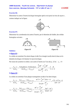 UMBB Boumerdès, Faculté des sciences, Département de physique
Cours exercices, Mécanique Rationnelle : TCT et LMD-ST sem :3
146
A.KADI
Exercice 06:
Déterminer le centre d’inertie du disque homogène après avoir percé un trou de rayon r ,
comme indiqué sur la figure.
y
xr
Exercice 07:
Déterminer les coordonnées du centre d’inertie, par le théorème de Guldin, des solides
homogènes suivants :
y
x
R
R
R
Figure 01
x
y
x
b
a
2r
Figure 02
Solution :
a) figure 01 :
Le solide est constitué d’un demi disque évidé d’un triangle isocèle dont la base est le
diamètre du disque et la hauteur le rayon du disque.
Par raison de symétrie le solide a son centre d’inertie sur l’axe des y , d’où : 0=Gx
2
.
3
2
)
2
.(2
3
1
.2
3
4
).(2
)2()(
.2
/
2
2
33
−
=
−
−
=
−
−
==
ππ
π
ππ
ππ
R
R
R
RR
SS
cônesVolsphèreVol
S
xV
y
triangledisquetot
tot
G
b) figure 02 :
Le solide est constitué d’une plaque rectangulaire évidée d’un demi disque.
2
22
2
22
)()(
2
)(
)
2
.(2
)(2.
2
1
.
).(2.2
/
rab
rarba
r
ab
rarba
SS
VolVol
S
yV
x
triangledisque
torredemicylindre
tot
tot
G
π
π
π
π
πππ
ππ −
−−
=
−
−−
=
−
−
==
−
2
32
2
32
)()(
2(3
)43
)
2
.(2
3
4
.
).(2.2
/
rab
rab
r
ab
rab
SS
VolVol
S
xV
y
triangledisque
sphèrecylindre
tot
tot
G
ππ
π
ππ
ππ −
−
=
−
−
=
−
−
==
 