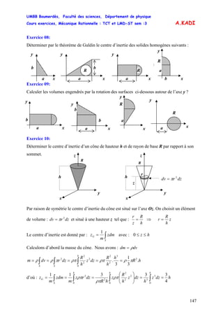 UMBB Boumerdès, Faculté des sciences, Département de physique
Cours exercices, Mécanique Rationnelle : TCT et LMD-ST sem :3
147
A.KADI
Exercice 08:
Déterminer par le théorème de Guldin le centre d’inertie des solides homogènes suivants :
Exercice 09:
y
xa
b
y
xa
b
R
y
xa
R
y
xb
a
R
Calculer les volumes engendrés par la rotation des surfaces ci-dessous autour de l’axe y ?
Exercice 10:
Déterminer le centre d’inertie d’un cône de hauteur h et de rayon de base R par rapport à son
sommet.
Par raison de symétrie le centre d’inertie du cône est situé sur l’axe Oz. On choisit un élément
de volume : et situé à une hauteur z tel que :dzrdv 2
π=
h
R
z
r
= ⇒ z
h
R
r =
Le centre d’inertie est donné par : ∫=
S
G zdm
m
z
1
avec : hz ≤≤0
Calculons d’abord la masse du cône. Nous avons : dvdm ρ=
hR
h
h
R
dzz
h
R
dzrdvm
h
SS
.
3
1
3
. 2
3
2
2
0
2
2
2
2
πρρπρππρρ ===== ∫∫∫
d’où : hdzz
h
dzz
h
R
z
hR
dzrz
m
zdm
m
z
hhh
S
G
4
33311
0
3
3
0
2
2
2
2
0
2
==⎟⎟
⎠
⎞
⎜⎜
⎝
⎛
=== ∫∫∫∫ ρπ
ρπ
ρπ
y
xa
b
y
xa
b
b
x
a
R
y
y
R
xa
z
x
R
y
h
z
z
x
R
y
h dzrdv 2
π=
r
 