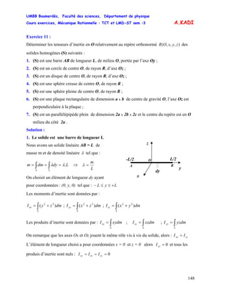 UMBB Boumerdès, Faculté des sciences, Département de physique
Cours exercices, Mécanique Rationnelle : TCT et LMD-ST sem :3
148
A.KADI
Exercice 11 :
Déterminer les tenseurs d’inertie en O relativement au repère orthonormé des
solides homogènes (S) suivants :
),,,( zyxOR
1. (S) est une barre AB de longueur L, de milieu O, portée par l’axe Oy ;
2. (S) est un cercle de centre O, de rayon R, d’axe Oz ;
3. (S) est un disque de centre O, de rayon R, d’axe Oz ;
4. (S) est une sphère creuse de centre O, de rayon R ;
5. (S) est une sphère pleine de centre O, de rayon R ;
6. (S) est une plaque rectangulaire de dimension a x b de centre de gravité O, l’axe Oz est
perpendiculaire à la plaque ;
7. (S) est un parallélépipède plein de dimension 2a x 2b x 2c et le centre du repère est en O
milieu du côté 2a .
Solution :
1. Le solide est une barre de longueur L
O
A B
dy
L/2-L/2
z
y
x
Nous avons un solide linéaire AB = L de
masse m et de densité linéaire λ tel que :
Ldydmm
SS
.λλ === ∫∫ ⇒
L
m
=λ
On choisit un élément de longueur dy ayant
pour coordonnées : (0, y, 0) tel que : LyL +≤≤−
Les moments d’inertie sont données par :
∫ +=
S
xx dmzyI )( 22
; ;∫ +=
S
yy dmzxI )( 22
∫ +=
S
zz dmyxI )( 22
Les produits d’inertie sont données par : ; ;∫=
S
xy xydmI ∫=
S
xz xzdmI ∫=
S
yz yzdmI
On remarque que les axes Ox et Oz jouent le même rôle vis à vis du solide, alors : zzxx II =
L’élément de longueur choisi a pour coordonnées x = 0 et z = 0 alors et tous les
produis d’inertie sont nuls :
0=yyI
0=== yzxzxy III
 