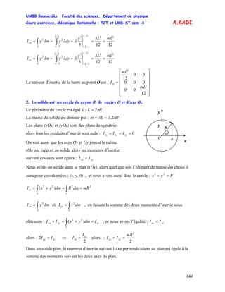 UMBB Boumerdès, Faculté des sciences, Département de physique
Cours exercices, Mécanique Rationnelle : TCT et LMD-ST sem :3
149
A.KADI
12123
232/
2/
32/
2/
22 mLLy
dyydmyI
L
L
L
LS
xx =====
−−
∫∫
λ
λλ
12123
232/
2/
32/
2/
22 mLLy
dyydmyI
L
L
L
LS
xx =====
−−
∫∫
λ
λλ
Le tenseur d’inertie de la barre au point O est :
⎥
⎥
⎥
⎥
⎥
⎦
⎤
⎢
⎢
⎢
⎢
⎢
⎣
⎡
=
12
00
000
00
12
2
2
mL
mL
IO
2. Le solide est un cercle de rayon R de centre O et d’axe Oz
Le périmètre du cercle est égal à : RL π2=
y
y
x
xO
R
θ
La masse du solide est donnée par : RLm πλλ 2.==
Les plans (xOz) et (yOz) sont des plans de symétrie
alors tous les produits d’inertie sont nuls : 0=== yzxzxy III
On voit aussi que les axes Ox et Oy jouent le même
rôle par rapport au solide alors les moments d’inertie
suivant ces axes sont égaux : yyxx II =
Nous avons un solide dans le plan (xOy), alors quel que soit l’élément de masse dm choisi il
aura pour coordonnées : (x, y, 0) , et nous avons aussi dans le cercle : 222
Ryx =+
2222
)( mRdmRdmyxI
SS
zz ==+= ∫∫
∫=
S
xx dmyI 2
et , en faisant la somme des deux moments d’inertie nous
obtenons : , or nous avons l’égalité :
∫=
S
yy dmxI 2
zz
S
yyxx IdmyxII =+=+ ∫ )( 22
yyxx II =
alors : ⇒zzxx II =2
2
zz
xx
I
I = alors :
2
2
mR
II yyxx ==
Dans un solide plan, le moment d’inertie suivant l’axe perpendiculaire au plan est égale à la
somme des moments suivant les deux axes du plan.
 