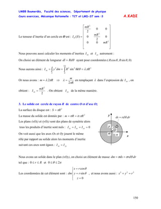 UMBB Boumerdès, Faculté des sciences, Département de physique
Cours exercices, Mécanique Rationnelle : TCT et LMD-ST sem :3
150
A.KADI
Le tenseur d’inertie d’un cercle en O est :
⎥
⎥
⎥
⎥
⎥
⎥
⎦
⎤
⎢
⎢
⎢
⎢
⎢
⎢
⎣
⎡
=
2
2
2
00
0
2
0
00
2
)(
mR
mR
mR
SIO
Nous pouvons aussi calculer les moments d’inerties et autrement :xxI yyI
On choisi un élément de longueur θRddl = ayant pour coordonnées ( )0,sin,cos RR θθ
Nous aurons ainsi : 3
2
0
222
.sin RdRdmyI
S
xx πλθθ
π
=== ∫∫
Or nous avons : Rm πλ 2.= ⇒
R
m
π
λ
2
= en remplaçant λ dans l’expression de , on
obtient :
xxI
2
2
mR
Ixx = . On obtient de la même manière.yyI
3. Le solide est cercle de rayon R de centre O et d’axe Oz
La surface du disque est : 2
RS π=
drrdds .θ=
y
y
xxO
r
θ
La masse du solide est donnée par : 2
. RRm πσσ ==
Les plans (xOz) et (yOz) sont des plans de symétrie alors
tous les produits d’inertie sont nuls : 0=== yzxzxy III
On voit aussi que les axes Ox et Oy jouent le même
rôle par rapport au solide alors les moments d’inertie
suivant ces axes sont égaux : yyxx II =
Nous avons un solide dans le plan (xOy), on choisi un élément de masse drrddsdm .θσσ ==
tel que : etRr ≤≤0 πθ 20 ≤≤
Les coordonnées de cet élément sont : , et nous avons aussi :
⎪
⎩
⎪
⎨
⎧
=
=
=
0
sin
cos
z
ry
rx
dm θ
θ
222
ryx =+
 