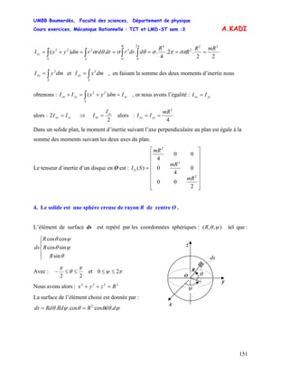 UMBB Boumerdès, Faculté des sciences, Département de physique
Cours exercices, Mécanique Rationnelle : TCT et LMD-ST sem :3
151
A.KADI
22
.2.
4
...)(
22
2
42
00
3222 mRR
R
R
ddrrdrrdrdmyxI
R
SS
zz =====+= ∫∫∫∫ σππσθσθσ
π
∫=
S
xx dmyI 2
et , en faisant la somme des deux moments d’inertie nous
obtenons : , or nous avons l’égalité :
∫=
S
yy dmxI 2
zz
S
yyxx IdmyxII =+=+ ∫ )( 22
yyxx II =
alors : ⇒zzxx II =2
2
zz
xx
I
I = alors :
4
2
mR
II yyxx ==
Dans un solide plan, le moment d’inertie suivant l’axe perpendiculaire au plan est égale à la
somme des moments suivant les deux axes du plan.
Le tenseur d’inertie d’un disque en O est :
⎥
⎥
⎥
⎥
⎥
⎥
⎦
⎤
⎢
⎢
⎢
⎢
⎢
⎢
⎣
⎡
=
2
00
0
4
0
00
4
)(
2
2
2
mR
mR
mR
SIO
4. Le solide est une sphère creuse de rayon R de centre O .
L’élément de surface ds est repéré par les coordonnées sphériques : ( ),, ψθR tel que :
⎪
⎩
⎪
⎨
⎧
θ
ψθ
ψθ
sin
sincos
coscos
R
R
R
ds
ds
z
y
x
R
θ
ψ
O
Avec :
22
π
θ
π
≤≤− et πψ 20 ≤≤
Nous avons alors : 2222
Rzyx =++
La surface de l’élément choisi est donnée par :
ψθθθψθ ddRRdRdds .coscos.. 2
==
 