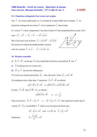 UMBB Boumerdès, Faculté des sciences, Département de physique
Cours exercices, Mécanique Rationnelle : TCT et LMD-ST sem :3
25
A.KADI
9.2. Projection orthogonale d’un vecteur sur un plan
Soit V un vecteur quelconque, et (
→
π ) un plan de l’espace défini par la normale . La
projection orthogonale du vecteur V est la composante V dans le plan.
→
n
→ →
π
Le vecteur V a deux composantes l’une dans le plan et l’autre perpendiculaire au plan. On a
ainsi : V
→
→→
•
→→→→→
−=−= nnV(VVV
→
nV
→
n
→
V
→
πV
π(
n )π
)()(π
π
Qui s’écrit aussi sous la forme : V
→→
•
→→→
•
→→
−= nnVVnn
On retrouve la relation du double produit vectoriel
entre les vecteurs V et : V
→ →
n )(
→→→→
∧∧= nVn
10. Division vectorielle
Si , on dit que
→→→
=∧ WVX
→
X est le résultat de la division vectorielle de W par V
→ →
i) ne doit pas être un vecteur nul ;
→
V
ii) et V doivent être orthogonaux
→
W
→
S’il existe une solution particulière , alors elle est la forme
→
0X
→→→
∧= WVX α0
En remplaçant cette valeur dans l’expression on obtient :
→→→
=∧ WVX
→→→→
=∧∧ WVWV )(α ⇔
→→
•
→→→
•
→→
=− WWVVVVW )()( αα
Comme V alors V ; on obtient :
→→
⊥W 0=
→
•
→
W
→→
•
→→
= WVVW )(α ⇒ 2
1
V
=α
Nous avons aussi : cette expression montre que le
vecteur ( est parallèle à V , dans ce cas nous pouvons écrire que :
→→→→
∧=∧ VXVX 0 ⇒
→→→→
=∧− 0)( 0 VXX
)0
→→
− XX
→
→→→
=− VXX λ)( 0 avec IR∈λ ou
→→→
+= VXX λ0
finalement :
→
→→
→
+
∧
= V
V
WV
X λ2
 