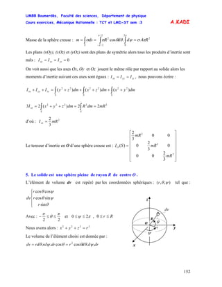 UMBB Boumerdès, Faculté des sciences, Département de physique
Cours exercices, Mécanique Rationnelle : TCT et LMD-ST sem :3
152
A.KADI
Masse de la sphère creuse : 2
2
0
2/
2/
2
4..cos RddRdsm
S
πσψθθσσ
ππ
π
=== ∫∫∫ −
Les plans (xOy), (xOz) et (yOz) sont des plans de symétrie alors tous les produits d’inertie sont
nuls : 0=== yzxzxy III
On voit aussi que les axes Ox, Oy et Oz jouent le même rôle par rapport au solide alors les
moments d’inertie suivant ces axes sont égaux : zzyyxx III == , nous pouvons écrire :
∫∫∫ +++++=++
SSS
zzyyxx dmyxdmzxdmzyIII )()()( 222222
22222
22)(23 mRdmRdmzyxI
SS
xx ==++= ∫∫
d’où : 2
3
2
mRIxx =
Le tenseur d’inertie en O d’une sphère creuse est :
⎥
⎥
⎥
⎥
⎥
⎥
⎦
⎤
⎢
⎢
⎢
⎢
⎢
⎢
⎣
⎡
=
2
2
2
3
2
00
0
3
2
0
00
3
2
)(
mR
mR
mR
SIO
5. Le solide est une sphère pleine de rayon R de centre O .
L’élément de volume dv est repéré par les coordonnées sphériques : ( ),, ψθr tel que :
⎪
⎩
⎪
⎨
⎧
θ
ψθ
ψθ
sin
sincos
coscos
r
r
r
dv
dv
z
y
x
R
θ
ψ
O
Avec :
22
π
θ
π
≤≤− et πψ 20 ,≤≤ Rr ≤≤0
Nous avons alors : 2222
rzyx =++
Le volume de l’élément choisi est donnée par :
drddrdrrdrddv ..coscos.. 2
ψθθθψθ ==
 