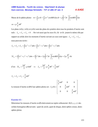 UMBB Boumerdès, Faculté des sciences, Département de physique
Cours exercices, Mécanique Rationnelle : TCT et LMD-ST sem :3
153
A.KADI
Masse de la sphère pleine : ∫∫∫∫∫ −
===
ππ
π
ψθθρψθθρρ
2
0
2/
2/0
22
.cos...cos dddrrdrddrdvm
R
SS
3
.
3
4
. Rm πρ=
Les plans (xOy), (xOz) et (yOz) sont des plans de symétrie alors tous les produits d’inertie sont
nuls : . On voit aussi que les axes Ox, Oy et Oz jouent le même rôle par
rapport au solide alors les moments d’inertie suivant ces axes sont égaux : ,
nous pouvons écrire :
0=== yzxzxy III
zzyyxx III ==
∫∫∫ +++++=++
SSS
zzyyxx dmyxdmzxdmzyIII )()()( 222222
πρψθθρ
ππ
π
4
5
.2.cos.22)(23
52
0
2/
2/0
42222 R
dddrrdmrdmzyxI
R
SS
xx ===++= ∫∫∫∫∫ −
d’où : 3
2
4.
5
2
3 R
R
Ixx πρ= ⇒ 23
2
5
2
3
4
.
5
2
mRR
R
Ixx == πρ
2
5
2
mRIII zzyyxx ===
Le tenseur d’inertie en O d’une sphère pleine est :
⎥
⎥
⎥
⎥
⎥
⎥
⎦
⎤
⎢
⎢
⎢
⎢
⎢
⎢
⎣
⎡
=
2
2
2
5
2
00
0
5
2
0
00
5
2
)(
mR
mR
mR
SIO
Exercice 12 :
Déterminer les tenseurs d’inertie en O relativement au repère orthonormé des
solides homogènes (S) suivants : quart de cercle, quart de disque, demi-sphère creuse, demi-
sphère pleine.
),,,( zyxOR
 