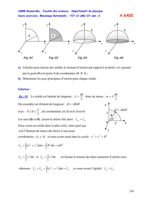 UMBB Boumerdès, Faculté des sciences, Département de physique
Cours exercices, Mécanique Rationnelle : TCT et LMD-ST sem :3
154
A.KADI
y
x
z
R
y
x
z
R
y
x
z
R
y
x
z
R
Fig :01 Fig :02 Fig :03 Fig :04
a) Calculer pour chacun des solides le moment d’inertie par rapport à la droite passant
par le point O et le point A de coordonnées (R, R, 0) ;
)(Δ
b) Déterminer les axes principaux d’inertie pour chaque solide.
Solution :
fig : 01 Le solide est linéaire de longueur :
2
R
L
π
= donc de masse :
2
R
m
π
λ=
On considère un élément de longueur : θλRddl =
θλRddl =
z
z
xyO
R
θ
y
avec :
2
0
π
θ ≤≤ , de coordonnées ( )sin,cos,0 θ θRR
Les axes Oy et Oz jouent le même rôle alors : zzyy II =
Nous avons un solide dans le plan (xOy), alors quel que
soit l’élément de masse dm choisi il aura pour
coordonnées : (x, y, 0) et nous avons aussi dans le cercle : 222
Ryx =+
2222
)( mRdmRdmyxI
SS
zz ==+= ∫∫
∫=
S
xx dmyI 2
et , en faisant la somme des deux moments d’inertie nous∫=
S
yy dmxI 2
obtenons : , or nous avons l’égalité :zz
S
yyxx IdmyxII =+=+ ∫ )( 22
yyxx II =
 