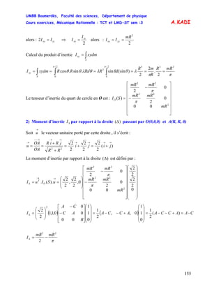 UMBB Boumerdès, Faculté des sciences, Département de physique
Cours exercices, Mécanique Rationnelle : TCT et LMD-ST sem :3
155
A.KADI
alors : ⇒zzxx II =2
2
zz
xx
I
I = alors :
2
2
mR
II yyxx ==
Calcul du produit d’inertie ∫=
S
xy xydmI
ππ
λθθλθλθθ
ππ 2332/
0
3
2/
0
2
.
2
2
)(sinsin.sin.cos
mRR
R
mR
dRRdRRxydmI
S
xy ====== ∫∫∫
Le tenseur d’inertie du quart de cercle en O est :
⎥
⎥
⎥
⎥
⎥
⎥
⎦
⎤
⎢
⎢
⎢
⎢
⎢
⎢
⎣
⎡
−
−
=
2
22
22
00
0
2
0
2
)(
mR
mRmR
mRmR
SIO
π
π
2) Moment d’inertie par rapport à la droiteΔI )(Δ passant par O(0,0,0) et A(R, R, 0)
Soit le vecteur unitaire porté par cette droite , il s’écrit :
→
u
)(
2
2
2
2
2
2
22
→→→→
→→→−−
→
+=+=
+
+
== jiji
RR
jRiR
OA
OA
u
Le moment d’inertie par rapport à la droite )(Δ est défini par :
⎟
⎟
⎟
⎟
⎟
⎟
⎟
⎠
⎞
⎜
⎜
⎜
⎜
⎜
⎜
⎜
⎝
⎛
⎥
⎥
⎥
⎥
⎥
⎥
⎦
⎤
⎢
⎢
⎢
⎢
⎢
⎢
⎣
⎡
−
−
⎟
⎟
⎠
⎞
⎜
⎜
⎝
⎛
==
→→
Δ
0
2
2
2
2
00
0
2
0
2
0,
2
2
,
2
2
).(.
2
22
22
mR
mRmR
mRmR
uSIuI O
T
π
π
( ) ( ) C-AACCAACCA
B
AC
CA
I =+−−=
⎟
⎟
⎟
⎠
⎞
⎜
⎜
⎜
⎝
⎛
+−−=
⎟
⎟
⎟
⎠
⎞
⎜
⎜
⎜
⎝
⎛
⎥
⎥
⎥
⎦
⎤
⎢
⎢
⎢
⎣
⎡
−
−
⎟
⎟
⎠
⎞
⎜
⎜
⎝
⎛
=Δ )(
2
1
0
1
1
0,,
2
1
0
1
1
00
0
0
0,1,1
2
2
2
π
22
2
mRmR
I −=Δ
 