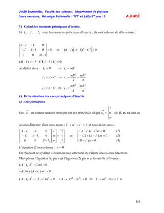 UMBB Boumerdès, Faculté des sciences, Département de physique
Cours exercices, Mécanique Rationnelle : TCT et LMD-ST sem :3
156
A.KADI
3) Calcul des moments principaux d’inertie.
Si , , sont les moments principaux d’inertie , ils sont solution du déterminant :1I 2I 3I
0
00
0
0
=
−
−−
−−
IB
IAC
CIA
⇒ [ ] 0)()( 22
=−−− CIAIB
( )( ) 0)( =+−−−− CIACIAIB
on déduit alors : ⇒BI =1
2
1 mRI =
CAI +=2 ⇒
π
22
2
2
mRmR
I +=
CAI −=3 ⇒
π
22
3
2
mRmR
I −=
4) Détermination des axes principaux d’inertie
a) Axes principaux
Soit un vecteur unitaire porté par cet axe principale tel que où (l, m, n) sont les
cosinus directeur alors nous avons : et nous avons aussi :
→
1e
⎪
⎩
⎪
⎨
⎧
=
→
n
m
l
e1
1222
=++ nml
⎥
⎥
⎥
⎦
⎤
⎢
⎢
⎢
⎣
⎡
=
⎥
⎥
⎥
⎦
⎤
⎢
⎢
⎢
⎣
⎡
⎥
⎥
⎥
⎦
⎤
⎢
⎢
⎢
⎣
⎡
−
−−
−−
0
0
0
00
0
0
1
1
1
n
m
l
IB
IAC
CIA
⇔
(3)nIB
(2)mIAlC
(1)mClIA
⎪
⎩
⎪
⎨
⎧
=−
=−+−
=−−
0).(
0).(.
0.).(
1
1
1
L’équation (3) nous donne : n 0=
En résolvant ce système d’équation nous obtenons les valeurs des cosinus directeurs.
Multiplions l’équation (1) par n et l’équation (2) par m et faisant la différence :
mlClIA 0.).( 2
1 =−−
mIAlmC 0).(. 2
1 =−+−
mIAlIA 0)().( 2
1
2
1 =−−− 0))(( 22
1 =−− mlIA ⇔ 22
ml = ml ±=⇒
 