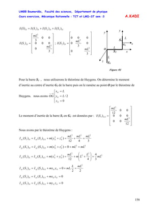 UMBB Boumerdès, Faculté des sciences, Département de physique
Cours exercices, Mécanique Rationnelle : TCT et LMD-ST sem :3
158
A.KADI
OOOO SISISISI )()()()( 321 ++=
O
y
G3
S2
S1
L
L
y
x
z
L
Figure :01
S3
x
⎥
⎥
⎥
⎥
⎥
⎦
⎤
⎢
⎢
⎢
⎢
⎢
⎣
⎡
=
3
0
000
00
3
)(
2
2
1
mL
mL
SI O ;
⎥
⎥
⎥
⎥
⎥
⎥
⎦
⎤
⎢
⎢
⎢
⎢
⎢
⎢
⎣
⎡
=
3
0
0
3
0
000
)(
2
2
2
mL
mL
SI O
Pour la barre S3 , nous utiliserons le théorème de Huygens. On détermine le moment
d’inertie au centre d’inertie G3 de la barre puis on le ramène au point O par le théorème de
Huygens. nous avons OG
⎪
⎩
⎪
⎨
⎧
=
=
=
→−−
z
Ly
Lx
G
G
G
0
2/
Le moment d’inertie de la barre S3 en G3 est données par :
⎥
⎥
⎥
⎥
⎥
⎦
⎤
⎢
⎢
⎢
⎢
⎢
⎣
⎡
=
12
00
000
00
12
)(
2
2
33
mL
mL
SI G
Nous avons par le théorème de Huygens :
3412
)()()(
222
2
333
mLmLmL
zymSISI 2
GGGxxOxx =+=++=
222
333 0)()()( mLmLzxmSISI 2
GGGyyOyy =+=++=
2
2
2
2
2
333
3
4
412
)()()( mL
L
Lm
mL
yxmSISI 2
GGGzzOzz =⎟⎟
⎠
⎞
⎜⎜
⎝
⎛
++=++=
22
.0)()(
2
333
mLL
mLymxSISI GGGxyOxy =+=+=
0)()( 333 =+= GGGxzOxz zmxSISI
0)()( 333 =+= GGGyzOyz zmySISI
 
