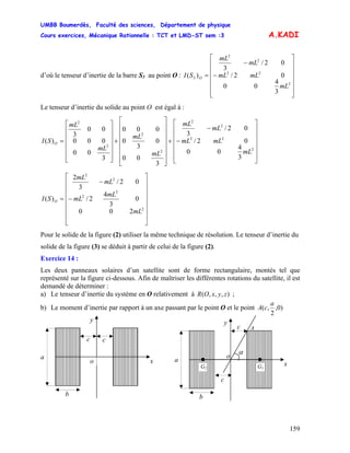 UMBB Boumerdès, Faculté des sciences, Département de physique
Cours exercices, Mécanique Rationnelle : TCT et LMD-ST sem :3
159
A.KADI
d’où le tenseur d’inertie de la barre S3 au point O :
⎥
⎥
⎥
⎥
⎥
⎦
⎤
⎢
⎢
⎢
⎢
⎢
⎣
⎡
−
−
=
2
22
2
2
3
3
4
00
02/
02/
3
)(
mL
mLmL
mL
mL
SI O
Le tenseur d’inertie du solide au point O est égal à :
⎥
⎥
⎥
⎥
⎥
⎦
⎤
⎢
⎢
⎢
⎢
⎢
⎣
⎡
−
−
+
⎥
⎥
⎥
⎥
⎥
⎥
⎦
⎤
⎢
⎢
⎢
⎢
⎢
⎢
⎣
⎡
+
⎥
⎥
⎥
⎥
⎥
⎦
⎤
⎢
⎢
⎢
⎢
⎢
⎣
⎡
=
2
22
2
2
2
2
2
2
3
4
00
02/
02/
3
3
00
0
3
0
000
3
00
000
00
3
)(
mL
mLmL
mL
mL
mL
mL
mL
mL
SI O
⎥
⎥
⎥
⎥
⎥
⎥
⎦
⎤
⎢
⎢
⎢
⎢
⎢
⎢
⎣
⎡
−
−
=
2
2
2
2
2
200
0
3
4
2/
02/
3
2
)(
mL
mL
mL
mL
mL
SI O
Pour le solide de la figure (2) utiliser la même technique de résolution. Le tenseur d’inertie du
solide de la figure (3) se déduit à partir de celui de la figure (2).
Exercice 14 :
Les deux panneaux solaires d’un satellite sont de forme rectangulaire, montés tel que
représenté sur la figure ci-dessous. Afin de maîtriser les différentes rotations du satellite, il est
demandé de déterminer :
a) Le tenseur d’inertie du système en O relativement à ;),,,( zyxOR
b) Le moment d’inertie par rapport à un axe passant par le point O et le point )0,
2
,(
a
cA
y
c
a
b
c
α
o
Ac
a
b
c
y
x
z
G1G2
xo
z
 