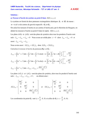 UMBB Boumerdès, Faculté des sciences, Département de physique
Cours exercices, Mécanique Rationnelle : TCT et LMD-ST sem :3
160
A.KADI
Solution :
a) Tenseur d’inertie du système au point O dans ),,,( zyxOR
Le système est formé de deux panneaux rectangulaires identiques S1 et S2 de masse :
abm .σ= et de centres de gravité respectifs : G1 et G2 .
On calcul les tenseurs d’inertie en ces centres d’inertie puis, par le théorème de Huygens, on
déduit les tenseurs d’inertie au point O dans le repère .),,,( zyxOR
Les plans (xOz) et (yOz) sont des plans de symétrie alors tous les produits d’inertie sont
nuls : Nous avons un solide plan : z = 0 alors et
aussi : .
III OxzOyzOxz 0=== 0== OyzOxz II
OzzOyyOxx III =+
Nous avons aussi : doncOO SISI )()( 21 = OO SISI )(2)( 1=
Calculons le tenseur d’inertie du panneau (S1) en G1 :
123
..)(
22/
2/
32/
2/
2
2/
2/
2222
1
111
may
bdyydxdxdyydmydmzyI
a
a
a
a
b
bSSS
xxG =⎥
⎦
⎤
⎢
⎣
⎡
====+=
−−−
∫∫∫∫∫ σσσ
123
..)(
22/
2/
32/
2/
2/
2/
22222
1
111
mbx
adydxxdxdyxdmxdmzxI
b
b
a
a
b
bSSS
yyG =⎥
⎦
⎤
⎢
⎣
⎡
====+=
−−−
∫∫∫∫∫ σσσ
12
)(
)(
22
11
22
1
1
bam
IIdmyxI yyGxxG
S
zzG
+
=+=+= ∫
Les plans et sont des plans de symétrie, alors tous les produit d’inertie sont
nuls : ; on obtient ainsi :
)( 1zxG zyG1(
0111 === yzGxzGxyG III
⎥
⎥
⎥
⎥
⎥
⎥
⎦
⎤
⎢
⎢
⎢
⎢
⎢
⎢
⎣
⎡
+
=
12
)(
00
0
12
0
00
12
)(
22
2
2
11
bam
mb
ma
SI G et
⎥
⎥
⎥
⎥
⎥
⎥
⎦
⎤
⎢
⎢
⎢
⎢
⎢
⎢
⎣
⎡
+
=
12
)(
00
0
12
0
00
12
)(
22
2
2
22
bam
mb
ma
SI G
Les coordonnées du point G1 sont )0,0,
2
(
b
c + et celles de G2 )0,0,
2
(
b
c −− .
 