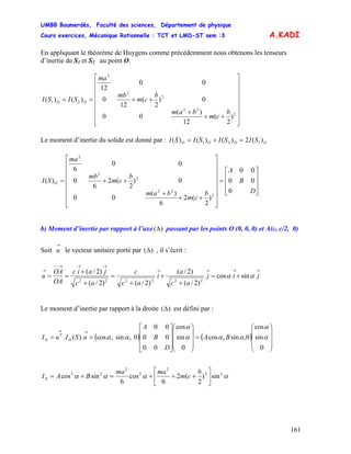 UMBB Boumerdès, Faculté des sciences, Département de physique
Cours exercices, Mécanique Rationnelle : TCT et LMD-ST sem :3
161
A.KADI
En appliquant le théorème de Huygens comme précédemment nous obtenons les tenseurs
d’inertie de S1 et S2 au point O.
⎥
⎥
⎥
⎥
⎥
⎥
⎦
⎤
⎢
⎢
⎢
⎢
⎢
⎢
⎣
⎡
++
+
++==
2
22
2
2
2
21
)
2
(
12
)(
00
0)
2
(
12
0
00
12
)()(
b
cm
bam
b
cm
mb
ma
SISI OO
Le moment d’inertie du solide est donné par : OOOO SISISISI )(2)()()( 121 =+=
⎥
⎥
⎥
⎦
⎤
⎢
⎢
⎢
⎣
⎡
=
⎥
⎥
⎥
⎥
⎥
⎥
⎦
⎤
⎢
⎢
⎢
⎢
⎢
⎢
⎣
⎡
++
+
++=
D
B
A
b
cm
bam
b
cm
mb
ma
SI O
0
00
00
)
2
(2
6
)(
00
0)
2
(2
6
0
00
6
)(
2
22
2
2
2
b) Moment d’inertie par rapport à l’axe )(Δ passant par les points O (0, 0, 0) et A(c, c/2, 0)
Soit le vecteur unitaire porté par
→
u )(Δ , il s’écrit :
→→→→
→→→−−
→
+=
+
+
+
=
+
+
== jij
ac
a
i
ac
c
ac
jaic
OA
OA
u αα sincos
)2/(
)2/(
)2/()2/(
)2/(
222222
Le moment d’inertie par rapport à la droite )(Δ est défini par :
( ) ( )
⎟
⎟
⎟
⎠
⎞
⎜
⎜
⎜
⎝
⎛
=
⎟
⎟
⎟
⎠
⎞
⎜
⎜
⎜
⎝
⎛
⎥
⎥
⎥
⎦
⎤
⎢
⎢
⎢
⎣
⎡
==
→→
Δ
0
sin
cos
0,sin,cos
0
sin
cos
00
00
00
0,sin,cos).(. α
α
ααα
α
αα BA
D
B
A
uSIuI O
T
αααα 22
2
2
2
22
sin)
2
(2
6
cos
6
sincos ⎥
⎦
⎤
⎢
⎣
⎡
+++=+=Δ
b
cm
mama
BAI
 