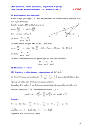 UMBB Boumerdès, Faculté des sciences, Département de physique
Cours exercices, Mécanique Rationnelle : TCT et LMD-ST sem :3
26
A.KADI
11. Règle des sinus dans un triangle
Soit un triangle quelconque ABC nous pouvons établir une relation entre les trois côtés et les
trois angles du triangle.
θ
β
α
C
BA E
D
θπ −
Dans les triangles ABD et CBD , nous avons :
AB
DB
=αsin et
BC
DB
=βsin
d’où : βα sinsin BCAB =
On déduit :
sinsin βα
ABBC
=
De même pour les triangles AEC et BEC , nous avons :
AC
EC
=αsin et
BC
EC
=− )sin( θπ d’où θθπα sin)sin(sin BCBCAC =−=
On déduit :
θα sin
ACBC
=
sin
On déduit finalement une relation appelée règle des sinus dans un triangle:
θβα sin
AC
sinsin
==
ABBC
12. Opérateurs et vecteurs
12.1 Opérateur gradient dans un repère orthonormé ),,,(
→→→
kjiOR
On défini l’opérateur vectorielle noté :
→→→→
∂
∂
+
∂
∂
+
∂
∂
=∇ k
z
j
y
i
x
comme étant la dérivée dans
l’espace suivant les trois directions des vecteurs unitaires.
Le gradient d’un scalaire U est défini comme étant la dérivée vectorielle suivant les trois
directions respectives par rapport aux variables : x, y, z .
→→→
kji ,,
→→→→−−−−−
∂
∂
+
∂
∂
+
∂
∂
= k
z
U
j
y
U
i
x
U
zyxgradU ),,( ou UUgrad
→→−−−
∇=
Exemple :
yzzxxyU 523 +−= : zy
x
U
23 −=
∂
∂
, zx
y
U
53 +=
∂
∂
, yx
z
U
52 +−=
∂
∂
→→→→−−−−−
+−+++−= kyxjzxizyzyxgradU )52()53()23(),,(
Le gradient d’un scalaire est un vecteur.
 