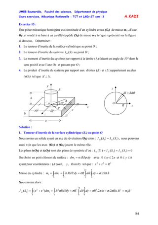 UMBB Boumerdès, Faculté des sciences, Département de physique
Cours exercices, Mécanique Rationnelle : TCT et LMD-ST sem :3
161
A.KADI
Exercice 15 :
Une pièce mécanique homogène est constituée d’un cylindre creux (S1) de masse m1 , d’axe
Oy, et soudé à sa base à un parallélépipède (S2) de masse m2 tel que représenté sur la figure
ci-dessous. Déterminer :
1. Le tenseur d’inertie de la surface cylindrique au point O ;
2. Le tenseur d’inertie du système au point O ;)(SIO
3. Le moment d’inertie du système par rapport à la droite ( )Δ faisant un angle de 30° dans le
sens positif avec l’axe Ox et passant par O ;
4. Le produit d’inertie du système par rapport aux droites )(Δ et )'(Δ appartenant au plan
(xOz) tel que Δ⊥Δ' .
h
R
y
x
z
a
c
b
o
Δ
'Δ
30°
θRddl =
z
x
O
R
Solution :
1. Tenseur d’inertie de la surface cylindrique (S1) au point O
Nous avons un solide ayant un axe de révolution (Oy) alors : )()( 11 SISI zzxx = , nous pouvons
aussi voir que les axes (Ox) et (Oz) jouent le même rôle.
Les plans (xOy) et (zOy) sont des plans de symétrie d’où : 0)()()( 111 === SISISI yzxzxy
On choisi un petit élément de surface : dyRddm ..1 ϕσ= avec πϕ 20 ≤≤ et hy ≤≤0
ayant pour coordonnées : )sin,,cos( θθ RyR tel que : 222
Rzx =+
Masse du cylindre : hRdydRdyRddmm
h
SS
.2....
0
2
0
11 πσθσθσ
π
==== ∫∫∫∫
Nous avons alors :
2
1
23
0
2
0
32
1
22
1 .2..2.)()( RmRRhhRdydRdyRdRdmzxSI
h
SS
yy =====+= ∫∫∫∫ πσπσθσθσ
π
 