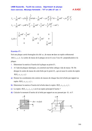 UMBB Boumerdès, Faculté des sciences, Département de physique
Cours exercices, Mécanique Rationnelle : TCT et LMD-ST sem :3
166
A.KADI
520
3
20
3
)(2
20
3 5
2
2
2
0
4
2
2
2
0 0
2 h
h
R
mRdzz
h
R
mRdzrdrmRI
hh
z
h
R
xx ρπρππρ +=+=+= ∫∫ ∫
)
4
(
5
3
5
3
20
3
5
.
20
3 2
2
22
2
22
mh
mR
mhmR
h
hRmRIxx +=+=+= ρπ
⎥
⎥
⎥
⎥
⎥
⎥
⎦
⎤
⎢
⎢
⎢
⎢
⎢
⎢
⎣
⎡
+
+
=
2
22
22
0
10
3
00
0
5
3
20
3
0
00
5
3
20
3
)(
mR
mhmR
mhmR
SI
Exercice 17 :
Soit une plaque carrée homogène de côté a , de masse m dans un repère orthonormé
. Le centre de masse de la plaque est en O, avec l’axe Ox perpendiculaire à la
plaque.
),,,( zyxOR
1. Déterminer la matrice d’inertie de la plaque au point O ;
2. A l’aide de plaques identiques, on construit une boîte cubique vide de masse M. On
désigne le centre de masse de cette boîte par le point O2 , qui est aussi le centre du repère
),,,( 2222 zyxOR
a) Donner les coordonnées des centres de masses de chaque face de la boîte par rapport au
repère ;),,,( 2222 zyxOR
b) Déterminer la matrice d’inertie de la boîte dans le repère ;),,,( 2222 zyxOR
c) Le repère est-il un repère principal d’inertie ?),,,( 2222 zyxOR
d) Calculer le moment d’inertie de la boîte par rapport un axe passant par O2 et F.
a o
z
y
C
F
D
E
A
O2
z2
y2
x2
G
B
H
x a
dydzdm .= σ
 