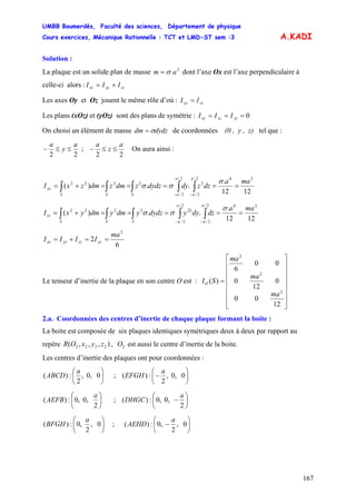 UMBB Boumerdès, Faculté des sciences, Département de physique
Cours exercices, Mécanique Rationnelle : TCT et LMD-ST sem :3
167
A.KADI
Solution :
La plaque est un solide plan de masse dont l’axe Ox est l’axe perpendiculaire à
celle-ci alors :
2
am σ=
zzyyxx III +=
Les axes Oy et Oz jouent le même rôle d’où : zzyy II =
Les plans (xOz) et (yOz) sont des plans de symétrie : 0=== yzxzxy III
On choisi un élément de masse dydzdm σ= de coordonnées (0 , y , z) tel que :
22
a
y
a
≤≤− ;
22
a
z
a
≤≤− On aura ainsi :
1212
.
..)(
242/
2/
2
2/
2/
2222 maa
dzzdydydzzdmzdmzxI
a
aS
a
aSS
yy =====+= ∫∫ ∫∫∫ −−
σ
σσ
1212
.
..)(
242/
2/
2/
2/
222222 maa
dzdyydydzydmydmyxI
a
aS
a
aSS
zz =====+= ∫∫ ∫∫∫ −−
σ
σσ
6
2
2
ma
IIII yyzzyyxx ==+=
Le tenseur d’inertie de la plaque en son centre O est :
⎥
⎥
⎥
⎥
⎥
⎥
⎦
⎤
⎢
⎢
⎢
⎢
⎢
⎢
⎣
⎡
=
12
00
0
12
0
00
6
)(
2
2
2
ma
ma
ma
SIO
2.a. Coordonnées des centres d’inertie de chaque plaque formant la boite :
La boite est composée de six plaques identiques symétriques deux à deux par rapport au
repère , est aussi le centre d’inertie de la boite.),,,( 2222 zyxOR 2O
Les centres d’inertie des plaques ont pour coordonnées :
⎟
⎠
⎞
⎜
⎝
⎛
0,0,
2
:)(
a
ABCD ; ⎟
⎠
⎞
⎜
⎝
⎛
− 0,0,
2
:)(
a
EFGH
⎟
⎠
⎞
⎜
⎝
⎛
2
,0,0:)(
a
AEFB ; ⎟
⎠
⎞
⎜
⎝
⎛
−
2
,0,0:)(
a
DHGC
⎟
⎠
⎞
⎜
⎝
⎛
0,
2
,0:)(
a
BFGH ; ⎟
⎠
⎞
⎜
⎝
⎛
− 0,
2
,0:)(
a
AEHD
 