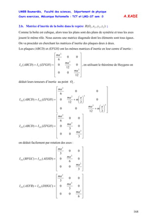 UMBB Boumerdès, Faculté des sciences, Département de physique
Cours exercices, Mécanique Rationnelle : TCT et LMD-ST sem :3
168
A.KADI
2.b. Matrice d’inertie de la boîte dans le repère ;),,,( 2222 zyxOR
Comme la boîte est cubique, alors tous les plans sont des plans de symétrie et tous les axes
jouent le même rôle. Nous aurons une matrice diagonale dont les éléments sont tous égaux.
On va procéder en cherchant les matrices d’inertie des plaques deux à deux.
Les plaques (ABCD) et (EFGH) ont les mêmes matrices d’inertie en leur centre d’inertie :
⎥
⎥
⎥
⎥
⎥
⎥
⎦
⎤
⎢
⎢
⎢
⎢
⎢
⎢
⎣
⎡
==
12
00
0
12
0
00
6
)()(
2
2
2
ma
ma
ma
EFGHIABCDI GG , en utilisant le théorème de Huygens on
déduit leurs tenseurs d’inertie au point .2O
⎥
⎥
⎥
⎥
⎥
⎥
⎥
⎦
⎤
⎢
⎢
⎢
⎢
⎢
⎢
⎢
⎣
⎡
⎟
⎠
⎞
⎜
⎝
⎛
+
⎟
⎠
⎞
⎜
⎝
⎛
+==
22
22
2
22
212
00
0
212
0
00
6
)()(
a
m
ma
a
m
ma
ma
EFGHIABCDI OO
⎥
⎥
⎥
⎥
⎥
⎥
⎦
⎤
⎢
⎢
⎢
⎢
⎢
⎢
⎣
⎡
==
3
00
0
3
0
00
6
)()(
2
2
2
22
ma
ma
ma
EFGHIABCDI OO
on déduit facilement par rotation des axes :
⎥
⎥
⎥
⎥
⎥
⎥
⎦
⎤
⎢
⎢
⎢
⎢
⎢
⎢
⎣
⎡
==
3
00
0
6
0
00
3
)()(
2
2
2
22
ma
ma
ma
AEHDIBFGCI OO
⎥
⎥
⎥
⎥
⎥
⎥
⎦
⎤
⎢
⎢
⎢
⎢
⎢
⎢
⎣
⎡
==
6
00
0
3
0
00
3
)()(
2
2
2
22
ma
ma
ma
DHGCIAEFBI OO
 