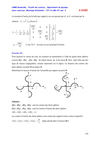 UMBB Boumerdès, Faculté des sciences, Département de physique
Cours exercices, Mécanique Rationnelle : TCT et LMD-ST sem :3
170
A.KADI
Le moment d’inertie de la boîte par rapport à un axe passant par O2 et F est donné par la
relation :
→→
Δ = uboiteIuI O
T
).(. 2
18
5
3
1
3
1
3
1
18
00
0
18
5
0
00
18
5
3
1
,
3
1
,
3
1 2
2
2
2
Ma
Ma
Ma
Ma
I =
⎥
⎥
⎥
⎥
⎥
⎥
⎦
⎤
⎢
⎢
⎢
⎢
⎢
⎢
⎣
⎡
−
⎥
⎥
⎥
⎥
⎥
⎥
⎦
⎤
⎢
⎢
⎢
⎢
⎢
⎢
⎣
⎡
⎟⎟
⎠
⎞
⎜⎜
⎝
⎛
−=Δ
18
5 2
Ma
I =Δ L’axe O est aussi un axe principal d’inertie.F2
Exercice 18 :
Pour mesurer la vitesse du vent, on construit un anémomètre à l’aide de quatre demi sphères
creuses (S1) , (S2) , (S3) , (S4) de même masse m et de rayon R, liées entre elles par des
tiges de masses négligeables, comme représenté sur la figure. La distance des centres des
demi sphères au point O est égale à b.
Déterminer le tenseur d’inertie de l’ensemble par rapport au point O.
O
b
b
x
y
R
O1
G1
O2G2
G3
O3
O4 G3
y
o
b
b
x
y
R
Solution :
(O1) , (O2) , (O3) , (O4) : sont les centres des demi sphères
(G1) , (G2) , (G3) , (G4) : sont les centres d’inertie des demi sphères
bOOOOOOOO 4321 ====
Les centres d’inertie des demi sphères sont connus par rapport à leurs centres respectifs :
2
R
GOGOGOGO 44332211 ==== (déjà calculé dans l’exercice 01.)
 
