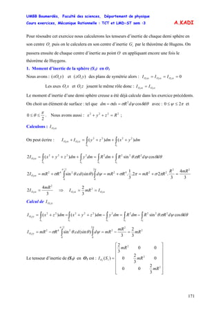 UMBB Boumerdès, Faculté des sciences, Département de physique
Cours exercices, Mécanique Rationnelle : TCT et LMD-ST sem :3
171
A.KADI
Pour résoudre cet exercice nous calculerons les tenseurs d’inertie de chaque demi sphère en
son centre puis on le calculera en son centre d’inertie par le théorème de Hugens. On
passera ensuite de chaque centre d’inertie au point O en appliquant encore une fois le
théorème de Huygens.
iO iG
1. Moment d’inertie de la sphère (S1) en O1
Nous avons : et des plans de symétrie alors :)( 1 yxO )( 1 yzO 0111
=== yzOxzOxyO III
Les axes et jouent le même rôle donc :xO1 zO1 zzOxxO II 11
=
Le moment d’inertie d’une demi sphère creuse a été déjà calcule dans les exercice précédents.
On choit un élément de surface : tel que avec :θθψσσ ddRdsdm cos2
== πψ 20 ≤≤ et
2
0
π
θ ≤≤ . Nous avons aussi : ;2222
Rzyx =++
Calculons : xxOI 1
On peut écrire : ∫∫ +++=+
11
11
)()( 2222
SS
zzOxxO dmyxdmzyII
∫∫∫∫ +=+++=
1111
1
cos.sin)(2 22222222
SSSS
xxO ddRRdmRdmydmzyxI θθψσθ
3
4
3
.22.
3
1
.)(sin.sin2
22
2242
2
0
2/
0
242
1
mRR
RmRRmRdcdRmRI xxO =+=+=+= ∫∫ πσπσψθθσ
ππ
3
4
2
2
1
mR
I xxO = ⇒ zzOxxO ImRI 11
2
3
2
==
Calcul de yyOI 1
∫∫∫∫∫ −=−++=+=
11111
1
cos.sin)()( 2222222222
SSSSS
yyO ddRRdmRdmydmzyxdmzxI θθψσθ
2
2
2
2
0
2/
0
242
3
2
3
)(sin.sin1
mR
mR
mRdcdRmRI yyO =−=−= ∫∫
ππ
ψθθσ
Le tenseur d’inertie de (S1) en O1 est :
⎥
⎥
⎥
⎥
⎥
⎥
⎦
⎤
⎢
⎢
⎢
⎢
⎢
⎢
⎣
⎡
=
2
2
2
1
3
2
00
0
3
2
0
00
3
2
)(1
mR
mR
mR
SIO
 