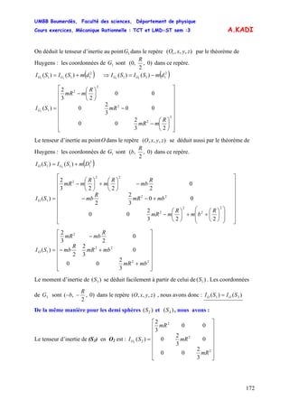 UMBB Boumerdès, Faculté des sciences, Département de physique
Cours exercices, Mécanique Rationnelle : TCT et LMD-ST sem :3
172
A.KADI
On déduit le tenseur d’inertie au point dans le repère par le théorème de
Huygens : les coordonnées de sont
1G zyxO ),,,( 1
1G )0,
2
,0(
R
dans ce repère.
( )2
111 )()( 11
dmSISI GO += ⇒ ( )2
111 )()( 11
dmSISI OG −=
⎥
⎥
⎥
⎥
⎥
⎥
⎥
⎦
⎤
⎢
⎢
⎢
⎢
⎢
⎢
⎢
⎣
⎡
⎟
⎠
⎞
⎜
⎝
⎛
−
−
⎟
⎠
⎞
⎜
⎝
⎛
−
=
2
2
2
2
2
1
23
2
00
00
3
2
0
00
23
2
)(1
R
mmR
mR
R
mmR
SIG
Le tenseur d’inertie au point dans le repère se déduit aussi par le théorème de
Huygens : les coordonnées de sont
O zyxO ),,,(
1G )0,
2
,(
R
b dans ce repère.
( )2
111 )()( 1
DmSISI GO +=
⎥
⎥
⎥
⎥
⎥
⎥
⎥
⎦
⎤
⎢
⎢
⎢
⎢
⎢
⎢
⎢
⎣
⎡
⎟
⎟
⎠
⎞
⎜
⎜
⎝
⎛
⎟
⎠
⎞
⎜
⎝
⎛
++⎟
⎠
⎞
⎜
⎝
⎛
−
+−−
−⎟
⎠
⎞
⎜
⎝
⎛
+⎟
⎠
⎞
⎜
⎝
⎛
−
=
2
2
2
2
22
22
2
1
223
2
00
00
3
2
2
0
2223
2
)(
R
bm
R
mmR
mbmR
R
mb
R
mb
R
m
R
mmR
SIO
⎥
⎥
⎥
⎥
⎥
⎥
⎦
⎤
⎢
⎢
⎢
⎢
⎢
⎢
⎣
⎡
+
+−
−
=
22
22
2
1
3
2
00
0
3
2
2
0
23
2
)(
mbmR
mbmR
R
mb
R
mbmR
SIO
Le moment d’inertie de se déduit facilement à partir de celui de . Les coordonnées
de sont
)( 3S )( 1S
3G )0,
2
,(
R
b −− dans le repère , nous avons donc :zyxO ),,,( )()( 31 SISI OO =
De la même manière pour les demi sphères et , nous avons :)( 2S )( 4S
Le tenseur d’inertie de (S2) en O2 est :
⎥
⎥
⎥
⎥
⎥
⎥
⎦
⎤
⎢
⎢
⎢
⎢
⎢
⎢
⎣
⎡
=
2
2
2
2
3
2
00
0
3
2
0
00
3
2
)(2
mR
mR
mR
SIO
 