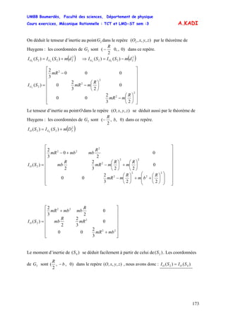 UMBB Boumerdès, Faculté des sciences, Département de physique
Cours exercices, Mécanique Rationnelle : TCT et LMD-ST sem :3
173
A.KADI
On déduit le tenseur d’inertie au point dans le repère par le théorème de
Huygens : les coordonnées de sont
2G zyxO ),,,( 2
2G
R
)0,,0
2
( − dans ce repère.
( )2
222 )()( 22
dmSISI GO += ⇒ ( )2
222 )()( 22
dmSISI OG −=
⎥
⎥
⎥
⎥
⎥
⎥
⎥
⎦
⎤
⎢
⎢
⎢
⎢
⎢
⎢
⎢
⎣
⎡
⎟
⎠
⎞
⎜
⎝
⎛
−
⎟
⎠
⎞
⎜
⎝
⎛
−
−
=
2
2
2
2
2
2
23
2
00
0
23
2
0
000
3
2
)(2
R
mmR
R
mmR
mR
SIG
Le tenseur d’inertie au point dans le repère se déduit aussi par le théorème de
Huygens : les coordonnées de sont
O zyxO ),,,(
2G )0,,
2
( b
R
− dans ce repère.
( )DmSISI GO
2
222 )()( 2
+=
⎥
⎥
⎥
⎥
⎥
⎥
⎥
⎥
⎦
⎤
⎢
⎢
⎢
⎢
⎢
⎢
⎢
⎢
⎣
⎡
⎟
⎟
⎠
⎞
⎜
⎜
⎝
⎛
⎟
⎠
⎞
⎜
⎝
⎛
++⎟
⎠
⎞
⎜
⎝
⎛
−
⎟
⎠
⎞
⎜
⎝
⎛
+⎟
⎠
⎞
⎜
⎝
⎛
−
+−
=
2
2
2
2
22
2
2
22
2
223
2
00
0
223
2
2
0
2
0
3
2
)(
R
bm
R
mmR
R
m
R
mmR
R
mb
R
mbmbmR
SIO
⎥
⎥
⎥
⎥
⎥
⎥
⎦
⎤
⎢
⎢
⎢
⎢
⎢
⎢
⎣
⎡
+
+
=
22
2
22
2
3
2
00
0
3
2
2
0
23
2
)(
mbmR
mR
R
mb
R
mbmbmR
SIO
Le moment d’inertie de se déduit facilement à partir de celui de . Les coordonnées
de sont
S )( 4 )( 2S
3G b
R
)0,,
2
( − dans le repère , nous avons donc :zyxO ),,,( SISI OO )()( 42 =
 