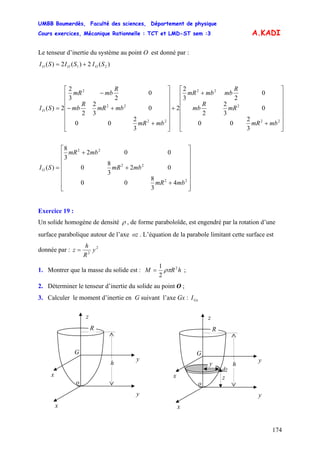 UMBB Boumerdès, Faculté des sciences, Département de physique
Cours exercices, Mécanique Rationnelle : TCT et LMD-ST sem :3
174
A.KADI
Le tenseur d’inertie du système au point O est donné par :
SISISI OOO )(2)(2)( 21 +=
⎥
⎥
⎥
⎥
⎥
⎥
⎦
⎤
⎢
⎢
⎢
⎢
⎢
⎢
⎣
⎡
+
+
+
⎥
⎥
⎥
⎥
⎥
⎥
⎦
⎤
⎢
⎢
⎢
⎢
⎢
⎢
⎣
⎡
+
+−
−
=
22
2
22
22
22
2
3
2
00
0
3
2
2
0
23
2
2
3
2
00
0
3
2
2
0
23
2
2)(
mbmR
mR
R
mb
R
mbmbmR
mbmR
mbmR
R
mb
R
mbmR
SIO
⎥
⎥
⎥
⎥
⎥
⎥
⎦
⎤
⎢
⎢
⎢
⎢
⎢
⎢
⎣
⎡
+
+
+
=
22
22
22
4
3
8
00
02
3
8
0
002
3
8
)(
mbmR
mbmR
mbmR
SIO
Exercice 19 :
Un solide homogène de densité ρ , de forme paraboloïde, est engendré par la rotation d’une
surface parabolique autour de l’axe oz . L’équation de la parabole limitant cette surface est
donnée par : 2
2
y
R
h
z =
1. Montrer que la masse du solide est : hRM 2
2
1
ρπ= ;
2. Déterminer le tenseur d’inertie du solide au point O ;
3. Calculer le moment d’inertie en G suivant l’axe Gx : GxI
G
o
y
x
x
y
z
h
R
dz
G
o
h
y
z
R
y
zx
y
x
 