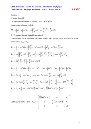UMBB Boumerdès, Faculté des sciences, Département de physique
Cours exercices, Mécanique Rationnelle : TCT et LMD-ST sem :3
175
A.KADI
Solution :
1. Masse du solide
On considère un élément de volume : dzydzsdv 2
. π==
La masse du solide est égale à :
hR
h
h
R
zdz
h
R
dzydvM
h
SS
2
22
0
2
2
2
1
2
. ρπρπρππρρ ===== ∫∫∫
2. Tenseur d’inertie du solide au point O ;
Le solide a un axe de révolution (Oz) donc les axes (Ox) et (Oy) jouent le même rôle, nous
avons ainsi : OyyOxx II =
∫∫∫ +=+=+=
hh
S
Oxx zdz
h
R
zz
h
R
dzyzz
h
R
dmzyI
0
2
2
2
0
22
2
22
.)(.)()( πρπρ
⎥
⎦
⎤
⎢
⎣
⎡
+=⎥
⎦
⎤
⎢
⎣
⎡
+=⎥
⎦
⎤
⎢
⎣
⎡
+= ∫∫ 4343
22
2
423
2
4
0
3
2
0
2
4
hR
hR
h
h
Rh
h
R
dzz
h
R
dzz
h
R
I
hh
Oxx ρπρπρπ
( )22
22
34
643
2 hR
MhR
MIOxx +=⎥
⎦
⎤
⎢
⎣
⎡
+=
∫∫∫∫∫ −++=−++=+=
SSSSS
Ozz dmzdmydmzxdmzzyxdmyxI 2222222222
)()()(
∫∫∫∫ −+=−+=
SSS
Oyy
S
OyyOzz dzz
h
R
dzz
h
R
IdzyzdzyyII 3
2
2
2
4
2222
ρπρπρπρπ
⎥
⎦
⎤
⎢
⎣
⎡
−+=⎥
⎦
⎤
⎢
⎣
⎡
−+=−+=
43
2
434
.
3
.
22
2
423
2
4
hR
MI
hR
hRI
h
h
Rh
h
R
II OyyOyyOyyOzz ρπρπρπ
( ) ( ) ( ) 2222222
3
4
34
6
34
6
34
6
MRhR
M
hR
M
hR
M
II OyyOzz =−++=−+=
Le tenseur d’inertie s’écrit :
( )
( )
⎥
⎥
⎥
⎥
⎥
⎥
⎦
⎤
⎢
⎢
⎢
⎢
⎢
⎢
⎣
⎡
+
+
=
2
22
22
3
4
00
034
6
0
0034
6
)(
MR
hR
M
hR
M
SIO
 
