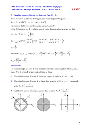 UMBB Boumerdès, Faculté des sciences, Département de physique
Cours exercices, Mécanique Rationnelle : TCT et LMD-ST sem :3
176
A.KADI
3. Calcul du moment d’inertie en G suivant l’axe Gx : GxxI
Nous utiliserons le théorème de Huygens pour passer du point O au point G.
( )2
dMII GxxOxx += ⇒ ( )2
dMII OxxGxx −=
Déterminons d’abord les coordonnées du centre d’inertie G :
L’axe (Oz) étant un axe de révolution alors le centre d’inertie se trouve sur cet axe d’où :
0== GG yx et ∫=
S
G zdm
M
z
1
h
h
h
R
hR
h
h
R
M
dzz
h
R
M
dzyz
M
z
h
S
G
3
2
3
.
2
3
.
1 32
2
32
0
2
2
2
===== ∫∫ ρπ
ρπρπρπ
ρπ
hzG
3
2
=
on déduit : ( ) ⎟⎟
⎠
⎞
⎜⎜
⎝
⎛
+=−+=+−=
3
4
69
4
34
6
)(
2
222222 h
R
M
hMhR
M
zyMII GGOxxGxx
⎟⎟
⎠
⎞
⎜⎜
⎝
⎛
+=
3
4
6
2
2 h
R
M
IGxx
Exercice 20 :
On découpe une plaque carré de côté a et de masse m dans un disque plein et homogène de
masse M et de rayon R, tel que représenté dans la figure
1. Déterminer le tenseur d’inertie du disque par rapport au repère ;),,,( 0000
→→→
zyxOR
2. Déterminer le tenseur d’inertie de la plaque dans le repère puis dans le
repère ;
),,,( 1111
→→→
zyxOR
),,,( 0000
→→→
zyxOR
3. En déduire le tenseur d’inertie du système dans le repère .),,,( 0000
→→→
zyxOR
o →
0x
o
→
0y →
1x→
y1
O
→
1y
→
0y
→
0x
O a →
1xO
a
 