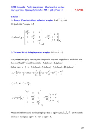 UMBB Boumerdès, Faculté des sciences, Département de physique
Cours exercices, Mécanique Rationnelle : TCT et LMD-ST sem :3
177
A.KADI
Solution :
1. Tenseur d’inertie du disque plein dans le repère ),,,( 0000
→→→
zyxOR
Déjà calculé à l’exercice 11.3
0
2
0
2
2
2
0
200
010
001
4
2
00
0
4
0
00
4
)(
R
MR
R
MR
MR
MR
RdisqueIO
⎥
⎥
⎥
⎦
⎤
⎢
⎢
⎢
⎣
⎡
=
⎥
⎥
⎥
⎥
⎥
⎥
⎦
⎤
⎢
⎢
⎢
⎢
⎢
⎢
⎣
⎡
=
2. Tenseur d’inertie de la plaque dans le repère ),,,( 1111
→→→
zyxOR
Les plan (xOz) et (yOz) sont des plans de symétrie alors tous les produits d’inertie sont nuls.
Les axes Ox et Oy jouent le même rôle : )()( plaqueIplaqueI yyxx =
Solide plan : z = 0 ⇒ )(2)()()( plaqueIplaqueIplaqueIplaqueI xxyyxxzz =+=
121212
22
2
42/
2/
2
2/
2/
22 maa
a
a
dyydxdxdyydmyI
a
aS
a
aS
xx ====== ∫∫ ∫∫ −−
σσσσ
xxyy II = et
6
2
ma
Izz =
1
2
1
2
2
2
1
200
010
001
12
6
00
0
12
0
00
12
)(
R
ma
R
ma
ma
ma
RplaqueIO
⎥
⎥
⎥
⎦
⎤
⎢
⎢
⎢
⎣
⎡
=
⎥
⎥
⎥
⎥
⎥
⎥
⎦
⎤
⎢
⎢
⎢
⎢
⎢
⎢
⎣
⎡
=
On détermine le tenseur d’inertie de la plaque dans le repère en utilisant la
matrice de passage du repère vers le repère .
),,,( 0000
→→→
zyxOR
1R 0R
 