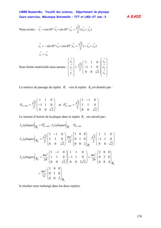 UMBB Boumerdès, Faculté des sciences, Département de physique
Cours exercices, Mécanique Rationnelle : TCT et LMD-ST sem :3
178
A.KADI
Nous avons : )(
2
2
45sin45cos 00001
→→→→→
+=°+°= yxyxx
)(
2
2
45cos45sin 00001
→→→→→
+−=°+°−= yxyxy
→→
= 01 zz
Sous forme matricielle nous aurons :
⎟
⎟
⎟
⎟
⎟
⎠
⎞
⎜
⎜
⎜
⎜
⎜
⎝
⎛
⎟
⎟
⎟
⎠
⎞
⎜
⎜
⎜
⎝
⎛
−=
⎟
⎟
⎟
⎟
⎟
⎠
⎞
⎜
⎜
⎜
⎜
⎜
⎝
⎛
→
→
→
→
→
→
0
0
0
1
1
1
200
011
011
2
2
z
y
x
z
y
x
La matrice de passage du repère vers le repère est donnée par :1R 0R
⎟
⎟
⎟
⎠
⎞
⎜
⎜
⎜
⎝
⎛
−=→
200
011
011
2
2
01 RRP et
⎟
⎟
⎟
⎠
⎞
⎜
⎜
⎜
⎝
⎛ −
=→
200
011
011
2
2
01
T
RRP
Le tenseur d’inertie de la plaque dans le repère est calculé par :1R
P.RplaqueI.PRplaqueI RRO
T
RRO 01
1
01
0
)()( →→=
⎟
⎟
⎟
⎠
⎞
⎜
⎜
⎜
⎝
⎛
−
⎥
⎥
⎥
⎦
⎤
⎢
⎢
⎢
⎣
⎡
⎟
⎟
⎟
⎠
⎞
⎜
⎜
⎜
⎝
⎛ −
=
200
011
011
2
2
.
200
010
001
12
.
200
011
011
2
2
)(
1
2
0
R
ma
RplaqueIO
0
2
0
22
0
200
010
001
12
400
020
002
24
2200
011
011
200
011
011
24
)(
R
ma
R
mama
RplaqueIO
⎟
⎟
⎟
⎠
⎞
⎜
⎜
⎜
⎝
⎛
=
⎟
⎟
⎟
⎠
⎞
⎜
⎜
⎜
⎝
⎛
=
⎟
⎟
⎟
⎠
⎞
⎜
⎜
⎜
⎝
⎛
−
⎟
⎟
⎟
⎠
⎞
⎜
⎜
⎜
⎝
⎛ −
=
le résultat reste inchangé dans les deux repères.
 