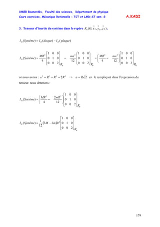 UMBB Boumerdès, Faculté des sciences, Département de physique
Cours exercices, Mécanique Rationnelle : TCT et LMD-ST sem :3
179
A.KADI
3. Tenseur d’inertie du système dans le repère .),,,( 0000
→→→
zyxOR
)()()( plaqueIdisqueISystèmeI OOO −=
0
22
0
2
0
2
200
010
001
124
200
010
001
12
200
010
001
4
)(
R
maMR
R
ma
R
MR
SystèmeIO
⎥
⎥
⎥
⎦
⎤
⎢
⎢
⎢
⎣
⎡
⎟⎟
⎠
⎞
⎜⎜
⎝
⎛
−=
⎟
⎟
⎟
⎠
⎞
⎜
⎜
⎜
⎝
⎛
−
⎥
⎥
⎥
⎦
⎤
⎢
⎢
⎢
⎣
⎡
=
or nous avons : 2222
2RRRa =+= ⇒ 2Ra = en le remplaçant dans l’expression du
tenseur, nous obtenons :
0
22
200
010
001
12
2
4
)(
R
mRMR
SystèmeIO
⎥
⎥
⎥
⎦
⎤
⎢
⎢
⎢
⎣
⎡
⎟⎟
⎠
⎞
⎜⎜
⎝
⎛
−=
( )
0
2
200
010
001
23
12
1
)(
R
RmMSystèmeIO
⎥
⎥
⎥
⎦
⎤
⎢
⎢
⎢
⎣
⎡
−=
 