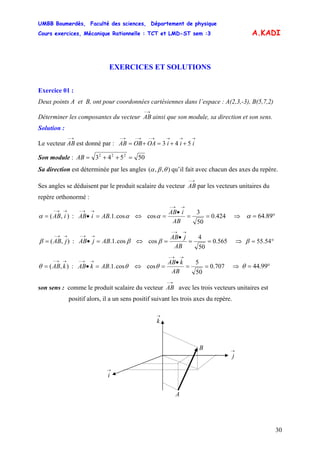 UMBB Boumerdès, Faculté des sciences, Département de physique
Cours exercices, Mécanique Rationnelle : TCT et LMD-ST sem :3
30
A.KADI
EXERCICES ET SOLUTIONS
Exercice 01 :
Deux points A et B, ont pour coordonnées cartésiennes dans l’espace : A(2,3,-3), B(5,7,2)
Déterminer les composantes du vecteur ainsi que son module, sa direction et son sens.
→−
AB
Solution :
Le vecteur est donné par :
→−
AB
→→→→−→−→−
++=+= iiiOAOBAB 543
Son module : 50543 222
=++=AB
Sa direction est déterminée par les angles ),,( θβα qu’il fait avec chacun des axes du repère.
Ses angles se déduisent par le produit scalaire du vecteur par les vecteurs unitaires du
repère orthonormé :
→−
AB
),(
→→−
= iABα : αcos.1.ABiAB =•
→→−
⇔ 424.0
50
3
cos ==
•
=
→→−
AB
iAB
α ⇒ °= 89.64α
),(
→→−
= jABβ : βcos.1.ABjAB =•
→→−
⇔ 565.0
50
4
cos ==
•
=
→→−
AB
jAB
β ⇒ °= 54.55β
),(
→→−
= kABθ : θcos.1.ABkAB =•
→→−
⇔ 707.0
50
5
cos ==
•
=
→→−
AB
kAB
θ ⇒ °= 99.44θ
son sens : comme le produit scalaire du vecteur avec les trois vecteurs unitaires est
positif alors, il a un sens positif suivant les trois axes du repère.
→−
AB
→
k
A
B
→
i
→
j
 