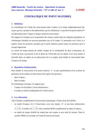 UMBB Boumerdès, Faculté des sciences, Département de physique
Cours exercices, Mécanique Rationnelle : TCT et LMD-ST sem :3
180
A.KADI
CINEMATIQUE DU POINT MATERIEL
1. Définition
La cinématique est l’étude des mouvements dans l’espace et le temps indépendamment des
causes qui les a produit et des phénomènes qui les influencent. La position du point matériel P
est déterminée dans l’espace à chaque instant du mouvement.
Par rapport à la statique où à la géométrie des masses, traités dans les chapitres précédents, la
cinématique introduit un nouveau paramètre qui est le temps. Ce paramètre sert à fixer et à
repérer toutes les positions occupées par le point matériel, parmi toutes les positions qu’il a
occupé auparavant.
La notion de temps permet de rendre compte de la simultanéité de deux événements, de
l’ordre de leurs successions et de la durée de l’intervalle qui les sépare. Ceci nous amène à
travailler dans un repère où un observateur lié à ce repère, peut étudier le mouvement dans
l’espace et le temps.
2. Hypothèses fondamentales
Pour étudier le mouvement d’un point matériel P où plus généralement d’un système de
particules où de solides un observateur doit repérer leur position :
- dans l’espace ;
- dans le temps.
En cinématique classique, on suppose que :
- l’espace est Euclidien ( à trois dimensions) ;
- le temps est absolu (indépendant de l’observateur)
3. Les référentiels
Afin d’étudier complètement le mouvement cinématique, l’observateur doit définir :
- un repère d’espace, lié à l’observateur, avec une origine O et une base orthonormée
, le trièdre ainsi constitué défini complètement le repère d’espace ;),,(
→→→
kji ),,,(
→→→
kjiO
- un repère de temps (échelle de temps) par une origine et une unité de mesure. Dans le
système MKSA la seconde est l’unité de mesure du temps.
 