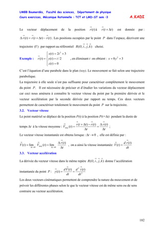 UMBB Boumerdès, Faculté des sciences, Département de physique
Cours exercices, Mécanique Rationnelle : TCT et LMD-ST sem :3
182
A.KADI
Le vecteur déplacement de la position à est donnée par :
. Les positions occupées par le point P dans l’espace, décrivent une
trajectoire par rapport au référentiel choisi.
)(tr
→
)( ttr Δ+
→
)()()( trttrtr
→→→
−Δ+=Δ
)(Γ ),,,(
→→→
kjiOR
Exemple : , en éliminant t on obtient :
⎪
⎩
⎪
⎨
⎧
=
=
+=
=
→
0)(
2/)(
32)(
)(
2
tz
tty
ttx
tr 38 2
+= yx
C’est l’équation d’une parabole dans le plan (xoy). Le mouvement se fait selon une trajectoire
parabolique.
La trajectoire à elle seule n’est pas suffisante pour caractériser complètement le mouvement
du point P. Il est nécessaire de préciser et d’étudier les variations du vecteur déplacement
car ceci nous amènera à connaître le vecteur vitesse du point par la première dérivée et le
vecteur accélération par la seconde dérivée par rapport au temps. Ces deux vecteurs
permettent de caractériser totalement le mouvement du point P sur la trajectoire.
3.2. Vecteur vitesse
Le point matériel se déplace de la position P(t) à la position P(t+Δt) pendant la durée de
temps Δt à la vitesse moyenne :
t
tr
t
trttr
tVmoy
Δ
Δ
=
Δ
−Δ+
=
→→→
→ )()()(
)( ;
Le vecteur vitesse instantanée est obtenu lorsque : 0→Δt , elle est définie par :
t
tr
tVtV
t
moy
t Δ
Δ
==
→
→Δ
→
→Δ
→ )(
lim)(lim)(
00
, on a ainsi la vitesse instantanée:
dt
trd
tV
)(
)(
→
→
=
3.3. Vecteur accélération
La dérivée du vecteur vitesse dans le même repère donne l’accélération
instantanée du point P :
),,,(
→→→
kjiOR
2
2
)()(
)(
dt
ttd
dt
tVd
t
→→
→
==γ
Les deux vecteurs cinématiques permettent de comprendre la nature du mouvement et de
prévoir les différentes phases selon le que le vecteur vitesse est de même sens ou de sens
contraire au vecteur accélération.
 