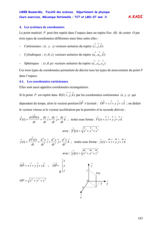 UMBB Boumerdès, Faculté des sciences, Département de physique
Cours exercices, Mécanique Rationnelle : TCT et LMD-ST sem :3
183
→→→
kji
zr
A.KADI
4. Les systèmes de coordonnées
Le point matériel P peut être repéré dans l’espace dans un repère fixe (R) de centre O par
trois types de coordonnées différentes mais liées entre elles :
- Cartésiennes : (x, y, z) vecteurs unitaires du repère ( ),,
- Cylindriques : ( ),,θ vecteurs unitaires du repère ),,(
→→→
kuur θ
- Sphériques : ),,( ϕθr vecteurs unitaires du repère ),,(
→→→
ϕθ eeer
Ces trois types de coordonnées permettent de décrire tous les types de mouvements du point P
dans l’espace.
4.1. Les coordonnées cartésiennes
Elles sont aussi appelées coordonnées rectangulaires.
Si le point P est repéré dans par les coordonnées cartésiennes (x, y, z) qui
dépendent du temps, alors le vecteur position s’écrirait : OP ; on déduit
le vecteur vitesse et le vecteur accélération par la première et la seconde dérivée :
),,,(
→→→
kjiOR
→−−
OP
→→→→−−
++= kzjyix
→→→
→−
→
++== k
dt
dz
j
dt
dy
i
dt
dx
dt
tOPd
tV
)(
)( ; notée sous forme : V
→•→•→•→
++= kzjyixt)(
avec : 222
)(
•••→
++= zyxtV
→→→
→
→
++== k
dt
zd
j
dt
yd
i
dt
xd
dt
tVd
t 2
2
2
2
2
2
)(
)(γ ; notée sous forme :
→••→••→••→
++= kzjyixt)(γ
avec : 222
)(
••••••→
++= zyxtγ
→→→→−−
++= kzjyixOP ;
⎪
⎩
⎪
⎨
⎧
=
→−−
z
y
x
R
OP
→
y
z
y
x
P(t)
→
x
→
z
o222
zyxOP ++=
 