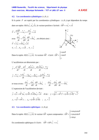 UMBB Boumerdès, Faculté des sciences, Département de physique
Cours exercices, Mécanique Rationnelle : TCT et LMD-ST sem :3
184
A.KADI
4.2. Les coordonnées cylindriques ),,( zr θ
Si le point P est repéré par les coordonnées cylindriques : ( ),, zr θ qui dépendent du temps
dans un repère , le vecteur position s’écrirait :),,,(
→→→
kuuOR r θ
→→→−
+= kzurOP r
→•
→
→•
→−
→
++== kz
dt
ud
rur
dt
OPd
V r
r
→
ru
→
θu
r
θ
→
y
z
P(t)
→
x
→
z
o
avec
→•
→→
== θθ
θ
θ
u
dt
d
d
ud
dt
ud rr
. , on obtient ainsi :
→•→•→•→
++= kzururV r θθ
•••
=== zVrVrV zr ,, θθ
Dans le repère le vecteur OP s’écrit :),,,(
→→→
kjiOR
→−
⎪
⎩
⎪
⎨
⎧
=
→−
sin
cos
z
r
r
OP θ
θ
L’accélération est déterminée par :
→••
→•→•→→−
→
++=== kz
dt
urd
dt
urd
dt
Vd
dt
OPd r )()(
2
2
θθ
γ
→••
→
•→••→••
→
•→••→
+++++= kz
dt
ud
rurur
dt
ud
rur r
r
θ
θθ θθθγ
or nous avons :
→•
→→
== θθ
θ
θ
u
dt
d
d
ud
dt
ud rr
. ;
→•
→→
−== ru
dt
d
d
ud
dt
ud
θ
θ
θ
θθ
.
L’expression de l’accélération devient :
→••→••••→•••→
+++−= kzurrurr r θθθθγ )2()( 2
d’où : 2222
)2()(
•••••••••
+++−= zrrrr θθθγ
•••••••••
=+=−= zrrrrr z
2
;)2(;)( γθθγθγ θ
4.3. Les coordonnées sphériques ),,( ϕθr
Dans le repère le vecteur OP a pour composantes : OP),,,(
→→→
kjiOR
→−
⎪
⎩
⎪
⎨
⎧
=
→−
sin
sincos
coscos
ϕ
θϕ
θϕ
r
r
r
En coordonnées sphériques il s’écrit : OP
→→→−
== rr ereOP.
 