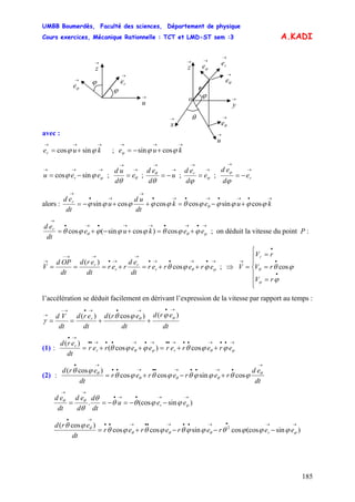 UMBB Boumerdès, Faculté des sciences, Département de physique
Cours exercices, Mécanique Rationnelle : TCT et LMD-ST sem :3
185
ϕϕϕ cossin
A.KADI
avec :
→→→
+= kuer ϕϕ sincos ; e
→→→
+−= ku
→→→
−= ϕϕϕ eeu r sincos ;
→
→
= θ
θ
e
d
ud
;
→
→
−= u
d
ed
θ
θ
;
→
→
= ϕ
ϕ
e
d
ed r
;
→
→
−= re
d
ed
ϕ
ϕ
alors :
→•→•→•→•
→
→•
→
+−=++−= kuek
dt
ud
u
dt
ed r
ϕϕϕϕϕθϕϕϕϕϕ θ cossincoscoscossin
→•→•→→•→•
→
+=+−+= ϕθθ ϕϕθϕϕϕϕθ eekue
dt
ed r
cos)cossin(cos ; on déduit la vitesse du point P :
→•→•→•
→
→•
→→−
→
++=+=== ϕθ ϕϕθ ererer
dt
ed
rer
dt
erd
dt
OPd
V r
r
r
r
cos
)(
; V⇒
⎪
⎪
⎩
⎪
⎪
⎨
⎧
=
=
=
=
•
•
•
→
cos
ϕ
ϕθ
ϕ
θ
rV
rV
rVr
l’accélération se déduit facilement en dérivant l’expression de la vitesse par rapport au temps :
dt
erd
dt
erd
dt
erd
dt
Vd r
)()cos()(
→•→•→•→−
→
++==
ϕθ
ϕϕθ
γ
(1) :
→••→••→••→•→••→••
→•
++=++= ϕθϕθ ϕϕθϕϕθ ererereerer
dt
erd
rr
r
cos)cos(
)(
(2) :
dt
ed
rererer
dt
erd
→
•→••→••→••
→•
+−+= θ
θθθ
θ
ϕθϕϕθϕθϕθ
ϕθ
cossincoscos
)cos(
)sin(cos.
→→•→•
→→
−−=−== ϕ
θθ
ϕϕθθ
θ
θ
eeu
dt
d
d
ed
dt
ed
r
)sin(coscossincoscos
)cos( 2
→→•→••→••→••
→•
−−−+= ϕθθθ
θ
ϕϕϕθϕϕθϕθϕθ
ϕθ
eerererer
dt
erd
r
ϕ
ϕ
→
u
→
z
→
re→
ϕe
ϕ
→
ϕe
→
u
→
θe
r
θ
→
y
→
x
→
z
o
→
re
→
θe
 