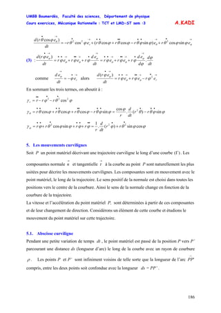 UMBB Boumerdès, Faculté des sciences, Département de physique
Cours exercices, Mécanique Rationnelle : TCT et LMD-ST sem :3
186
A.KADI
→•→••••••→•
→•
+−++−= ϕθ
θ
ϕϕθϕϕθϕθϕθϕθ
ϕθ
ererrrer
dt
erd
r sincos)sincoscos(cos
)cos( 222
(3) :
dt
d
d
ed
rerer
dt
ed
rerer
dt
erd ϕ
ϕ
ϕϕϕϕϕϕ
ϕ ϕ
ϕϕ
ϕ
ϕϕ
ϕ
.
)(
→
•→••→••
→
•→••→••
→•
++=++=
comme
→•
→
−= re
dt
ed
ϕ
ϕ
alors
→•→••→••
→•
−+= rererer
dt
erd 2
)(
ϕϕϕ
ϕ
ϕϕ
ϕ
En sommant les trois termes, on aboutit à :
ϕθϕγ 222
cos
••••
−−= rrrr
ϕϕθθ
ϕ
ϕϕθϕθϕθϕθγθ sin)(.
cos
sincoscoscos 2
•••••••••••
−=−++= rr
dt
d
r
rrrr
ϕϕθϕϕϕϕϕθϕγϕ cossin)(.
1
sincos 222
•••••••••
+=+++= rr
dt
d
r
rrrr
5. Les mouvements curvilignes
Soit P un point matériel décrivant une trajectoire curviligne le long d’une courbe . Les
composantes normale et tangentielle à la courbe au point P sont naturellement les plus
usitées pour décrire les mouvements curvilignes. Les composantes sont en mouvement avec le
point matériel, le long de la trajectoire. Le sens positif de la normale est choisi dans toutes les
positions vers le centre de la courbure. Ainsi le sens de la normale change en fonction de la
courbure de la trajectoire.
)(Γ
→
n
→
τ
La vitesse et l’accélération du point matériel P, sont déterminées à partir de ces composantes
et de leur changement de direction. Considérons un élément de cette courbe et étudions le
mouvement du point matériel sur cette trajectoire.
5.1. Abscisse curviligne
Pendant une petite variation de temps dt , le point matériel est passé de la position P vers P’
parcourant une distance ds (longueur d’arc) le long de la courbe avec un rayon de courbure
ρ . Les points P et P’ sont infiniment voisins de telle sorte que la longueur de l’arc
∩
'PP
compris, entre les deux points soit confondue avec la longueur ds = PP’ .
 