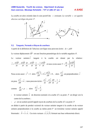 UMBB Boumerdès, Faculté des sciences, Département de physique
Cours exercices, Mécanique Rationnelle : TCT et LMD-ST sem :3
187
A.KADI
La courbe est alors orientée dans le sens positif des s croissant. La variable s est appelée
abscisse curviligne du point P .
o
y
→
n →
V
→
'V
P’
P
θd
ρ
C
→
τ
→
'τ
x
→
τ
→
τ→
n
→
n
→
n
P
5.2. Tangente, Normale et Rayon de courbure
A partir de la définition de l’abscisse curviligne nous pouvons écrire: θρdds =
Le vecteur déplacement OP est une fonction paramétrique de la variable angulaire
→−
θ .
Le vecteur unitaire tangent à la courbe est donné par la relation :
→
τ
dt
OPd
V
dt
dsdt
OPd
ds
dt
dt
OPd
ds
OPd
→−→−→−→−
→
====
11
..τ et nous avons aussi
dt
OPd
dt
ds
V
→−
==
Nous avons aussi : alors12
=
→
τ
( ) ( ) 02
2
==
→
•
→
→
θ
τ
τ
θ
τ
d
d
d
d
, alors
θ
τ
d
d
→
est perpendiculaire
→
τ
on pose
→
→
= n
d
d
θ
τ
; nous pouvons écrire :
→
→→
== n
ds
d
d
d
ds
d
.
1
.
ρ
θ
θ
ττ
comme ρ
θ
=
d
ds
; alors .
ρ
τ
→→
=
n
ds
d
- le vecteur unitaire de direction normale à la courbe (
→
n )Γ au point P est dirigé vers le
centre de la courbure ;
- ρ est un scalaire positif appelé rayon de courbure de la courbe )(Γ au point P.
on déduit à partir du produit vectoriel du vecteur unitaire tangent à la courbe et du vecteur
unitaire perpendiculaire à la courbe au même point P un troisième vecteur unitaire appelé
binormale : . Ces trois vecteurs ( forment une base orthonormée direct.
→→→
∧= nb τ ),,
→→→
bnτ
 