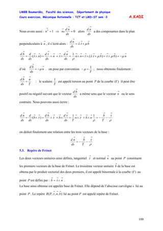 UMBB Boumerdès, Faculté des sciences, Département de physique
Cours exercices, Mécanique Rationnelle : TCT et LMD-ST sem :3
188
A.KADI
Nous avons aussi : 12
=
→
n ⇒ 0=
→
•
→
ds
nd
n alors
ds
nd
→
a des composantes dans le plan
perpendiculaire à , il s’écrit alors :
→
n
→→
→
+= b
ds
nd
μτλ
=∧+∧=∧=
→
→→
→
→→
→
ds
nd
n
ds
d
n
ds
d
ds
bd
)( τ
τ
τ
→→→→→→→→
−=∧=+∧+∧ nbbnn μμτμτλτ
ρ
))(
1
d’où
→
→
−= n
ds
bd
μ . on pose par convention
T
1
=− μ ; nous obtenons finalement :
T
n
ds
bd
→→
= : le scalaire
T
1
est appelé torsion au point P de la courbe il peut être
positif ou négatif suivant que le vecteur
)(Γ
ds
bd
→
a même sens que le vecteur ou le sens
contraire. Nous pouvons aussi écrire :
→
n
=∧+∧=∧=
→
→→
→
→→
→
ds
d
b
ds
bd
b
ds
d
ds
nd τ
ττ )(
11
ρ
τ
ρ
τ
→→
→→→→
−−=∧+∧
T
b
nbn
T
on déduit finalement une relation entre les trois vecteurs de la base :
ρ
τ
→→→
−−=
T
b
ds
nd
5.3. Repère de Frénet
Les deux vecteurs unitaires ainsi définis, tangentiel et normal au point P constituent
les premiers vecteurs de la base de Frénet. Le troisième vecteur unitaire de la base est
obtenu par le produit vectoriel des deux premiers, il est appelé binormale à la courbe au
point P est défini par : .
→
τ
→
n
→
b
)(Γ
→→→
∧= nb τ
La base ainsi obtenue est appelée base de Frénet. Elle dépend de l’abscisse curviligne s lié au
point P . Le repère lié au point P est appelé repère de Frénet.),,,(
→→→
bnPR τ
 