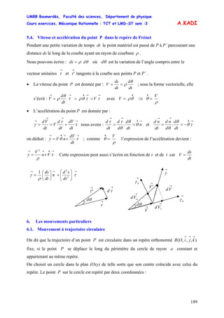 UMBB Boumerdès, Faculté des sciences, Département de physique
Cours exercices, Mécanique Rationnelle : TCT et LMD-ST sem :3
189
A.KADI
5.4. Vitesse et accélération du point P dans le repère de Frénet
Pendant une petite variation de temps dt le point matériel est passé de P à P’ parcourant une
distance ds le long de la courbe ayant un rayon de courbure ρ .
Nous pouvons écrire : θρ dds = où θd est la variation de l’angle compris entre le
vecteur unitaires et ' tangents à la courbe aux points P et P’ .
→
τ
→
τ
• La vitesse du point P est donnée par :
dt
d
dt
ds
V
θ
ρ== ; sous la forme vectorielle, elle
s’écrit :
→→•→→
=== ττθρτ
θ
ρ V
dt
d
V avec V ⇒
•
= θρ
ρ
θ
V
=
•
• L’accélération du point P est donnée par :
→
→→
→
+== τ
τ
γ
dt
dV
dt
d
V
dt
Vd
nous avons :
→•
→→
== n
dt
d
d
d
dt
d
θ
θ
θ
ττ
. et
→•
→→
−== τθ
θ
θ dt
d
d
nd
dt
nd
.
on déduit :
→→•→
+= τθγ
dt
dV
nV ; comme
ρ
θ
V
=
•
l’expression de l’accélération devient :
→•→→
+= τ
ρ
γ Vn
V 2
Cette expression peut aussi s’écrire en fonction de s et de t car
dt
ds
V =
→
γ
6. Les mouvements particuliers
6.1. Mouvement à trajectoire circulaire
On dit que la trajectoire d’un point P est circulaire dans un repère orthonormé
fixe, si le point P se déplace le long du périmètre du cercle de rayon a constant et
appartenant au même repère.
),,,(
→→→
kjiOR
On choisit un cercle dans le plan (Oxy) de telle sorte que son centre coïncide avec celui du
repère. Le point P sur le cercle est repéré par deux coordonnées :
θd
→
τd
→
'τ
→
τ
→→→
⎟⎟
⎠
⎞
⎜⎜
⎝
⎛
+⎟
⎠
⎞
⎜
⎝
⎛
= τ
ρ
γ
1
2
2
dt
sd
n
dt
ds
→
nγ →
'V →
Vd
→
nVd →
nγ
θd →
τVd→
V
 