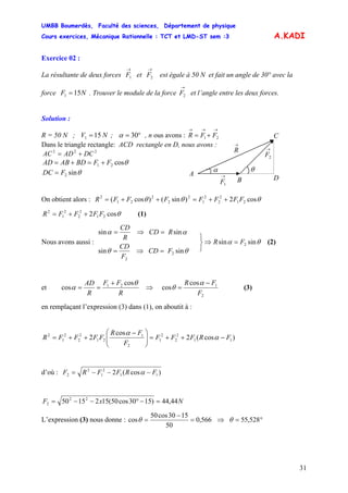 UMBB Boumerdès, Faculté des sciences, Département de physique
Cours exercices, Mécanique Rationnelle : TCT et LMD-ST sem :3
31
151 =
A.KADI
Exercice 02 :
La résultante de deux forces et est égale à 50 N et fait un angle de 30° avec la
force . Trouver le module de la force et l’angle entre les deux forces.
→
1F 2
→
F
151 NF =
→
2F
Solution :
R = 50 N ; V ;N °= 30α , n ous avons :
→→→
+= 21 FFR
Dans le triangle rectangle: ACD rectangle en D, nous avons :
222
DCADAC +=
θcos21 FFBDABAD +=+=
θsin2FDC =
On obtient alors : θθθ cos2)sin()cos( 21
2
2
2
1
2
2
2
21
2
FFFFFFFR ++=++=
θcos2 21
2
2
2
1
2
FFFFR ++= (1)
Nous avons aussi :
θθ
αα
sinsin
sinsin
2
2
FCD
F
CD
RCD
R
CD
=⇒=
=⇒=
(2)θα sinsin 2FR =⇒
⎭
⎬
⎫
et
R
FF
R
AD θ
α
cos
cos 21 +
== ⇒
2
1cos
cos (3)
F
FR −
=
α
θ
en remplaçant l’expression (3) dans (1), on aboutit à :
)cos(2
cos
2 11
2
2
2
1
2
1
21
2
2
2
1
2
FRFFF
F
FR
FFFFR −++=⎟⎟
⎠
⎞
⎜⎜
⎝
⎛ −
++= α
α
d’où : )cos(2 11
2
1
2
2 FRFFRF −−−= α
NxF 44,44)1530cos50(1521550 22
2 =−°−−=
L’expression (3) nous donne : 566,0
50
1530cos50
cos =
−
=θ ⇒ °= 528,55θ
α
→
2F
→
1F
A
C
DB
θ
→
R
 
