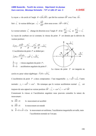 UMBB Boumerdès, Faculté des sciences, Département de physique
Cours exercices, Mécanique Rationnelle : TCT et LMD-ST sem :3
190
A.KADI
Le rayon a du cercle et l’angle que fait les vecteurs OP avec l’axe Ox .),(
→−→−
= OPOxθ
→− →−
Soit e le vecteur défini par :
→
r
OP
OP
e , alors nous avons : OPr
→−
→
= .
→→−
= reOP
Le vecteur unitaire change de direction avec l’angle
→
re θ : d’où
→
→
= θ
θ
e
d
ed r
et
→
→
−= re
d
ed
θ
θ
Le rayon de courbure est ici constant, la vitesse du point P est donnée par la dérivée du
vecteur position :
La vitesse du point P est tangente au
cercle et a pour valeur algébrique : V
→•→
= θθ eaP)(
L’accélération du point P a deux composantes : l’une tangentielle : , l’autre
normale : . On remarque que le vecteur accélération normal est
toujours de sens opposé au vecteur position OP :
•••
== ωθγ aat
22
ωθγ aan −=−=
• →
nγ
→− →−→→
−=−= OPea rn
22
ωωγ
Connaissant la vitesse et l’accélération angulaire nous pouvons connaître la nature du
mouvement :
Si le mouvement est accéléré0>
•••
θθ
Si le mouvement est retardé0<
•••
θθ
Si le mouvement est uniforme, l’accélération tangentielle est nulle, maisCte=⇒=
•••
θθ 0
l’accélération normale ne l’est pas.
→•
→→→−
→
==== θθ
θ
θ
ea
dt
d
d
ed
a
dt
ed
a
dt
OPd
PV rr
.)(
→•
θθ ea
L’accélération du point P se déduit par :
)(
)( 2
→••→•
→
→
+−== θθθγ eaea
dt
PVd
P r
ωθ =
•
: vitesse angulaire du point P ;
•••
= ωθ : accélération angulaire du point P .
→••
reaθ
P
→
re
→•
− rea 2
θ
→
θe
→
γ
θ
o
a
 